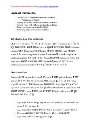 You can download this document from www.besthinditutorials.com
Android multimedia
 Introduction to android multimedia in Hindi
o What is stage fright?
 Playing audio with android multimedia in Hindi
 Playing video with android multimedia in Hindi
 Taking pictures with android in Hindi
 Recording audio with android in Hindi
Introduction to android multimedia
आज ए cell phone ए multimedia ए
ज ई cell phones ज multimedia
support User phone music , video
औ web surfing इ ए आ cell phone
multimedia support ज Android आ multimedia system
implement आ Android google default
multimedia system provide ज आ
What is stage fright?
Stage fright ए multimedia system ज google android devices ए
provide इ OpenCORE system ज Stage
fright android 2.3 introduce Stage fright OpenCORE
system completely replace आ अ applications
ज systems work Stage fright system
ज
 Stage fright आ media playback, download औ live
stream ज
 Stage fright RTSP औ HTTP आ protocols support
 इ system आ media record
 Stage fright video call support
 