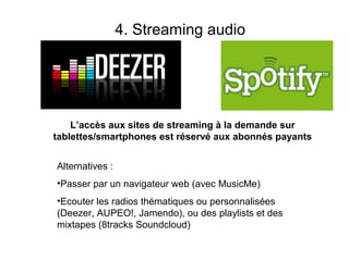 4. Streaming audio




    L’accès aux sites de streaming à la demande sur
tablettes/smartphones est réservé aux abonnés payants


Alternatives :
•Passer par un navigateur web (avec MusicMe)
•Ecouter les radios thématiques ou personnalisées
(Deezer, AUPEO!, Jamendo), ou des playlists et des
mixtapes (8tracks Soundcloud)
 