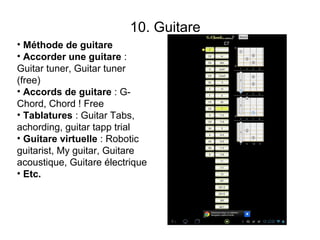 10. Guitare
• Méthode de guitare
• Accorder une guitare :
Guitar tuner, Guitar tuner
(free)
• Accords de guitare : G-
Chord, Chord ! Free
• Tablatures : Guitar Tabs,
achording, guitar tapp trial
• Guitare virtuelle : Robotic
guitarist, My guitar, Guitare
acoustique, Guitare électrique
• Etc.
                                        G-chord
 