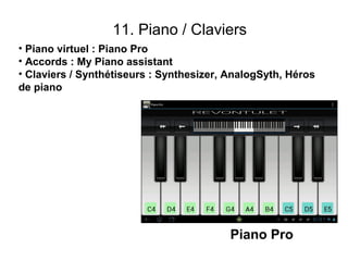 11. Piano / Claviers
• Piano virtuel : Piano Pro
• Accords : My Piano assistant
• Claviers / Synthétiseurs : Synthesizer, AnalogSyth, Héros
de piano




                                          Piano Pro
 