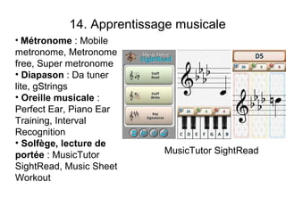 14. Apprentissage musicale
• Métronome : Mobile
metronome, Metronome
free, Super metronome
• Diapason : Da tuner
lite, gStrings
• Oreille musicale :
Perfect Ear, Piano Ear
Training, Interval
Recognition
• Solfège, lecture de
portée : MusicTutor       MusicTutor SightRead
SightRead, Music Sheet
Workout
 