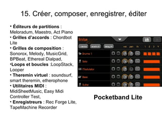 15. Créer, composer, enregistrer, éditer
• Éditeurs de partitions :
Meloradum, Maestro, Act Piano
• Grilles d’accords : Chordbot
Lite
• Grilles de composition :
Sonorox, Melody, MusicGrid,
BPBeat, Ethereal Dialpad,
•Loops et boucles :LoopStack,
Looper
• Theremin virtuel : soundsurf,
smart theremin, etherophone
• Utilitaires MIDI :
MidiSheetMusic, Easy Midi
Controller Test,                    Pocketband Lite
• Enregistreurs : Rec Forge Lite,
TapeMachine Recorder
 