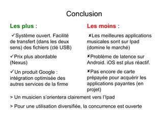 Conclusion
Les plus :                          Les moins :
 Système ouvert. Facilité           Les meilleures applications
de transfert (dans les deux         musicales sont sur Ipad
sens) des fichiers (clé USB)        (domine le marché)
Prix plus abordable                Problème de latence sur
(Nexus)                             Android. iOS est plus réactif.
Un produit Google :                Pas encore de carte
intégration optimisée des           prépayée pour acquérir les
autres services de la firme         applications payantes (en
                                    projet)
> Un musicien s’orientera clairement vers l’Ipad
> Pour une utilisation diversifiée, la concurrence est ouverte
 