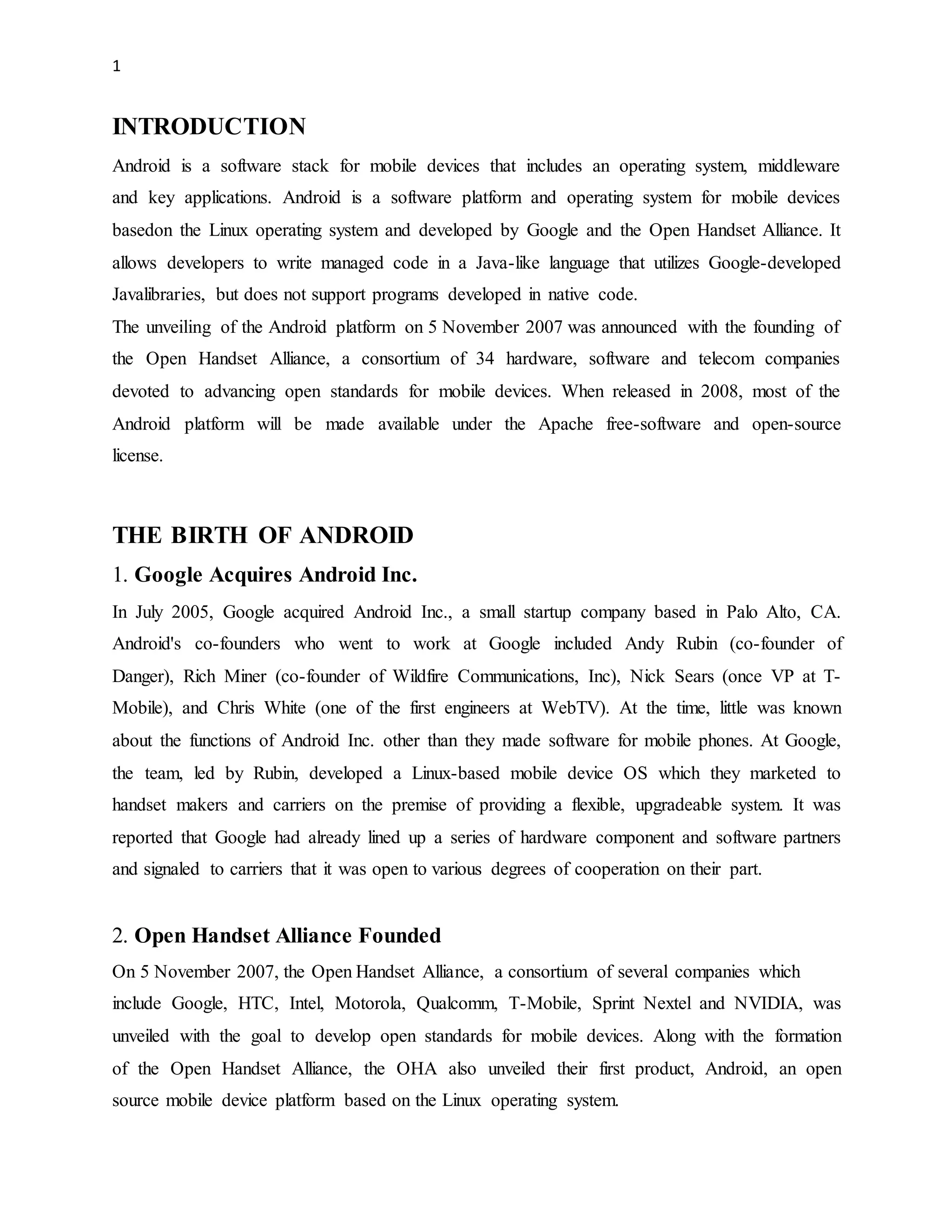 1 
INTRODUCTION 
Android is a software stack for mobile devices that includes an operating system, middleware 
and key applications. Android is a software platform and operating system for mobile devices 
basedon the Linux operating system and developed by Google and the Open Handset Alliance. It 
allows developers to write managed code in a Java-like language that utilizes Google-developed 
Javalibraries, but does not support programs developed in native code. 
The unveiling of the Android platform on 5 November 2007 was announced with the founding of 
the Open Handset Alliance, a consortium of 34 hardware, software and telecom companies 
devoted to advancing open standards for mobile devices. When released in 2008, most of the 
Android platform will be made available under the Apache free-software and open-source 
license. 
THE BIRTH OF ANDROID 
1. Google Acquires Android Inc. 
In July 2005, Google acquired Android Inc., a small startup company based in Palo Alto, CA. 
Android's co-founders who went to work at Google included Andy Rubin (co-founder of 
Danger), Rich Miner (co-founder of Wildfire Communications, Inc), Nick Sears (once VP at T-Mobile), 
and Chris White (one of the first engineers at WebTV). At the time, little was known 
about the functions of Android Inc. other than they made software for mobile phones. At Google, 
the team, led by Rubin, developed a Linux-based mobile device OS which they marketed to 
handset makers and carriers on the premise of providing a flexible, upgradeable system. It was 
reported that Google had already lined up a series of hardware component and software partners 
and signaled to carriers that it was open to various degrees of cooperation on their part. 
2. Open Handset Alliance Founded 
On 5 November 2007, the Open Handset Alliance, a consortium of several companies which 
include Google, HTC, Intel, Motorola, Qualcomm, T-Mobile, Sprint Nextel and NVIDIA, was 
unveiled with the goal to develop open standards for mobile devices. Along with the formation 
of the Open Handset Alliance, the OHA also unveiled their first product, Android, an open 
source mobile device platform based on the Linux operating system. 
 