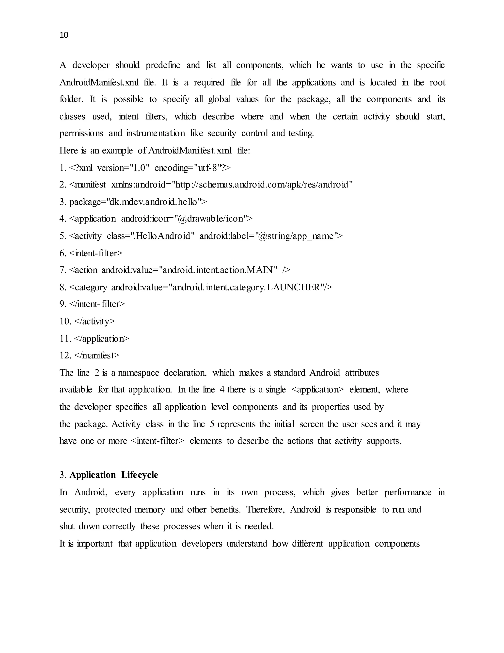 10 
A developer should predefine and list all components, which he wants to use in the specific 
AndroidManifest.xml file. It is a required file for all the applications and is located in the root 
folder. It is possible to specify all global values for the package, all the components and its 
classes used, intent filters, which describe where and when the certain activity should start, 
permissions and instrumentation like security control and testing. 
Here is an example of AndroidManifest.xml file: 
1. <?xml version="1.0" encoding="utf-8"?> 
2. <manifest xmlns:android="http://schemas.android.com/apk/res/android" 
3. package="dk.mdev.android.hello"> 
4. <application android:icon="@drawable/icon"> 
5. <activity class=".HelloAndroid" android:label="@string/app_name"> 
6. <intent-filter> 
7. <action android:value="android.intent.action.MAIN" /> 
8. <category android:value="android.intent.category.LAUNCHER"/> 
9. </intent- filter> 
10. </activity> 
11. </application> 
12. </manifest> 
The line 2 is a namespace declaration, which makes a standard Android attributes 
available for that application. In the line 4 there is a single <application> element, where 
the developer specifies all application level components and its properties used by 
the package. Activity class in the line 5 represents the initial screen the user sees and it may 
have one or more <intent-filter> elements to describe the actions that activity supports. 
3. Application Lifecycle 
In Android, every application runs in its own process, which gives better performance in 
security, protected memory and other benefits. Therefore, Android is responsible to run and 
shut down correctly these processes when it is needed. 
It is important that application developers understand how different application components 
 