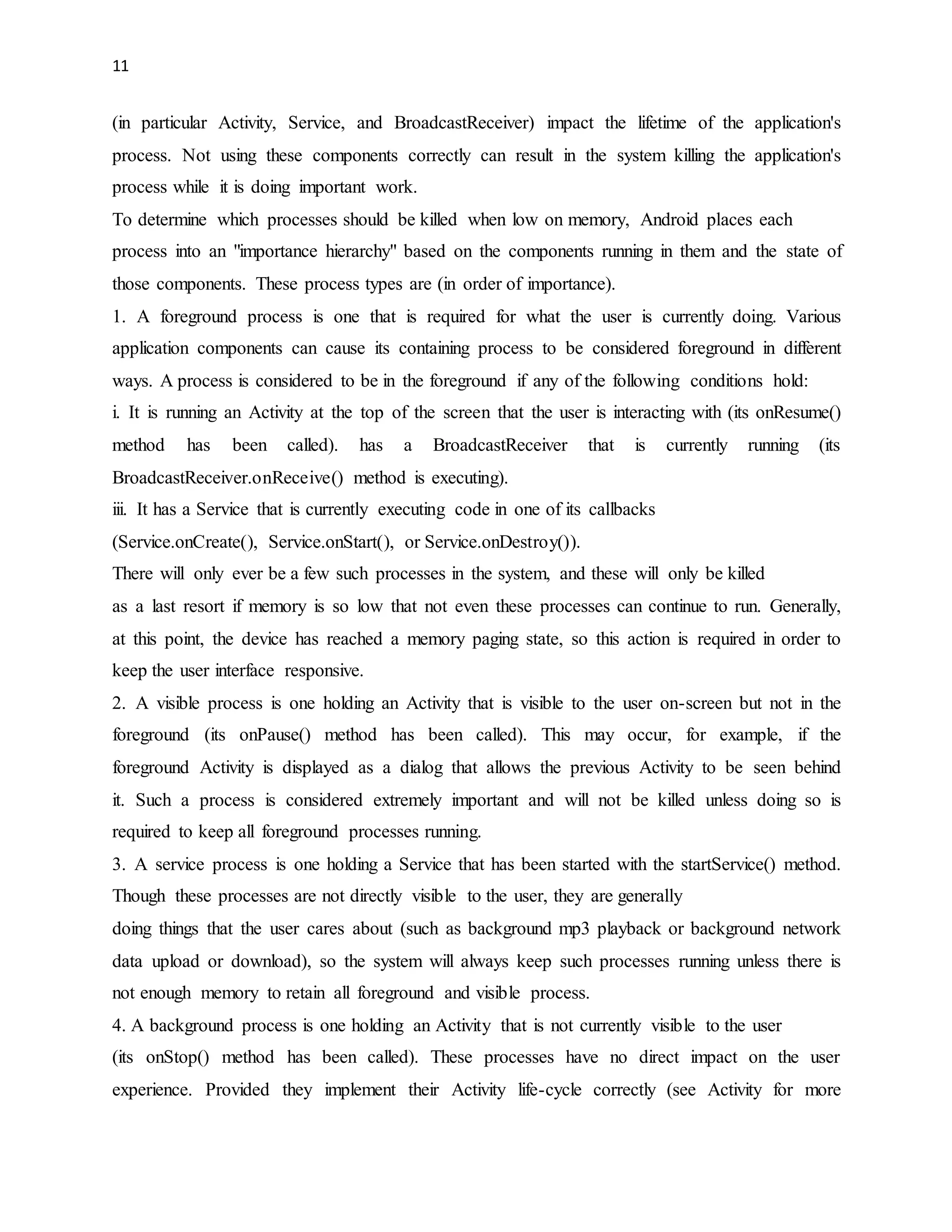 11 
(in particular Activity, Service, and BroadcastReceiver) impact the lifetime of the application's 
process. Not using these components correctly can result in the system killing the application's 
process while it is doing important work. 
To determine which processes should be killed when low on memory, Android places each 
process into an "importance hierarchy" based on the components running in them and the state of 
those components. These process types are (in order of importance). 
1. A foreground process is one that is required for what the user is currently doing. Various 
application components can cause its containing process to be considered foreground in different 
ways. A process is considered to be in the foreground if any of the following conditions hold: 
i. It is running an Activity at the top of the screen that the user is interacting with (its onResume() 
method has been called). has a BroadcastReceiver that is currently running (its 
BroadcastReceiver.onReceive() method is executing). 
iii. It has a Service that is currently executing code in one of its callbacks 
(Service.onCreate(), Service.onStart(), or Service.onDestroy()). 
There will only ever be a few such processes in the system, and these will only be killed 
as a last resort if memory is so low that not even these processes can continue to run. Generally, 
at this point, the device has reached a memory paging state, so this action is required in order to 
keep the user interface responsive. 
2. A visible process is one holding an Activity that is visible to the user on-screen but not in the 
foreground (its onPause() method has been called). This may occur, for example, if the 
foreground Activity is displayed as a dialog that allows the previous Activity to be seen behind 
it. Such a process is considered extremely important and will not be killed unless doing so is 
required to keep all foreground processes running. 
3. A service process is one holding a Service that has been started with the startService() method. 
Though these processes are not directly visible to the user, they are generally 
doing things that the user cares about (such as background mp3 playback or background network 
data upload or download), so the system will always keep such processes running unless there is 
not enough memory to retain all foreground and visible process. 
4. A background process is one holding an Activity that is not currently visible to the user 
(its onStop() method has been called). These processes have no direct impact on the user 
experience. Provided they implement their Activity life-cycle correctly (see Activity for more 
 