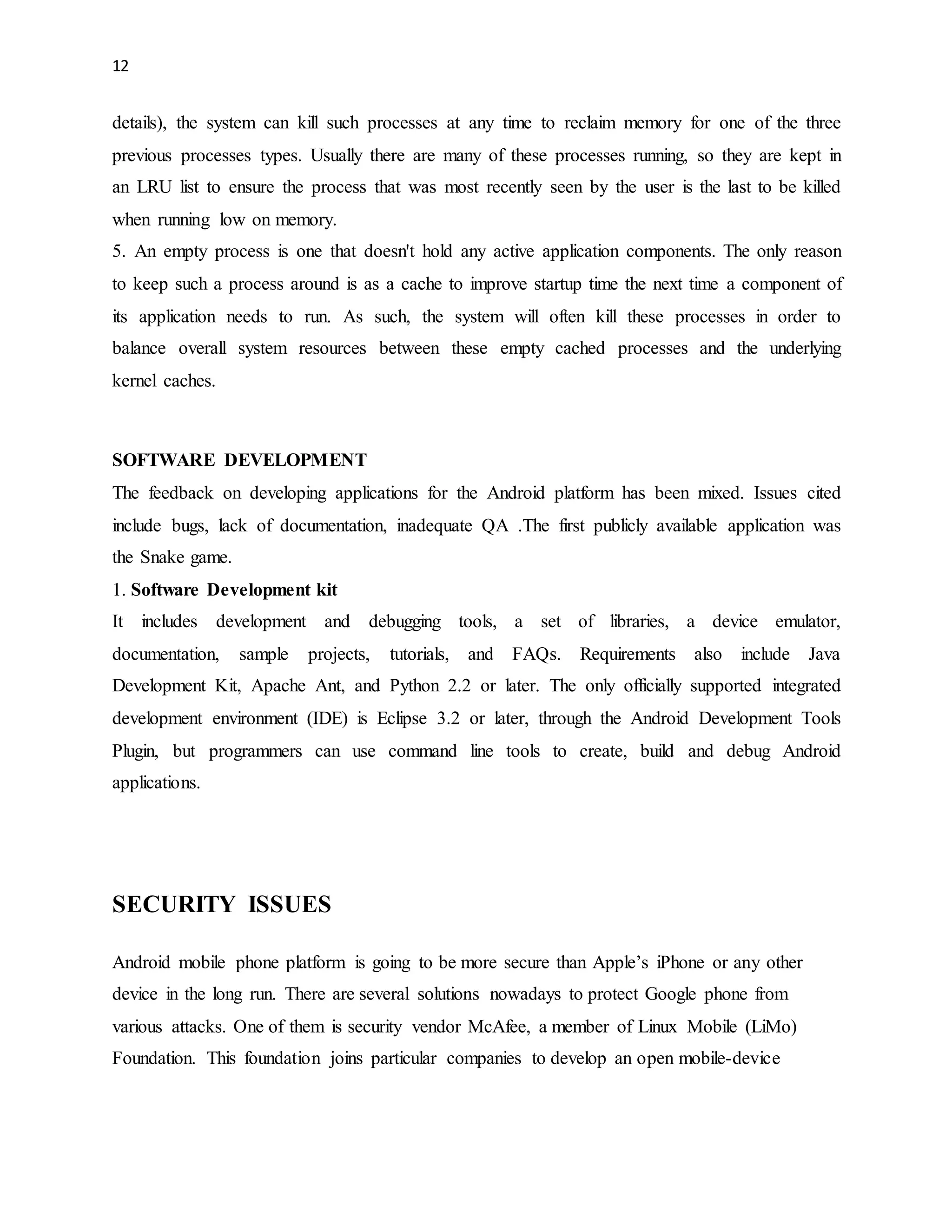 12 
details), the system can kill such processes at any time to reclaim memory for one of the three 
previous processes types. Usually there are many of these processes running, so they are kept in 
an LRU list to ensure the process that was most recently seen by the user is the last to be killed 
when running low on memory. 
5. An empty process is one that doesn't hold any active application components. The only reason 
to keep such a process around is as a cache to improve startup time the next time a component of 
its application needs to run. As such, the system will often kill these processes in order to 
balance overall system resources between these empty cached processes and the underlying 
kernel caches. 
SOFTWARE DEVELOPMENT 
The feedback on developing applications for the Android platform has been mixed. Issues cited 
include bugs, lack of documentation, inadequate QA .The first publicly available application was 
the Snake game. 
1. Software Development kit 
It includes development and debugging tools, a set of libraries, a device emulator, 
documentation, sample projects, tutorials, and FAQs. Requirements also include Java 
Development Kit, Apache Ant, and Python 2.2 or later. The only officially supported integrated 
development environment (IDE) is Eclipse 3.2 or later, through the Android Development Tools 
Plugin, but programmers can use command line tools to create, build and debug Android 
applications. 
SECURITY ISSUES 
Android mobile phone platform is going to be more secure than Apple’s iPhone or any other 
device in the long run. There are several solutions nowadays to protect Google phone from 
various attacks. One of them is security vendor McAfee, a member of Linux Mobile (LiMo) 
Foundation. This foundation joins particular companies to develop an open mobile-device 
 