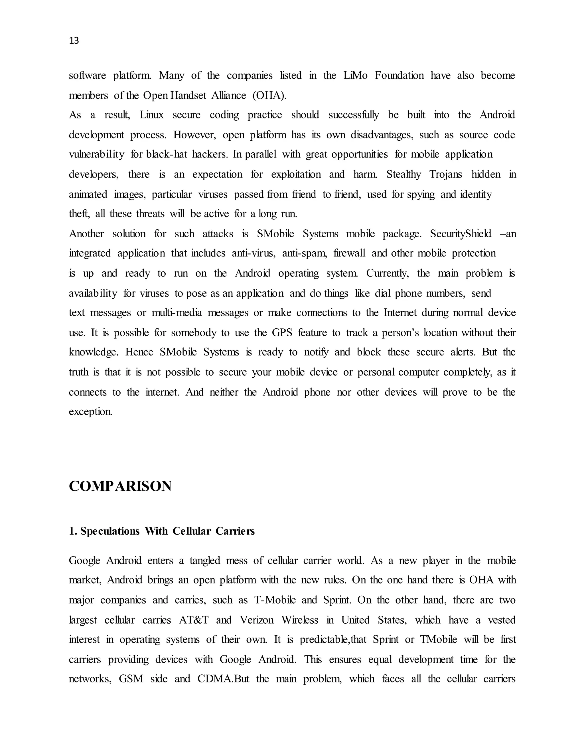13 
software platform. Many of the companies listed in the LiMo Foundation have also become 
members of the Open Handset Alliance (OHA). 
As a result, Linux secure coding practice should successfully be built into the Android 
development process. However, open platform has its own disadvantages, such as source code 
vulnerability for black-hat hackers. In parallel with great opportunities for mobile application 
developers, there is an expectation for exploitation and harm. Stealthy Trojans hidden in 
animated images, particular viruses passed from friend to friend, used for spying and identity 
theft, all these threats will be active for a long run. 
Another solution for such attacks is SMobile Systems mobile package. SecurityShield –an 
integrated application that includes anti-virus, anti-spam, firewall and other mobile protection 
is up and ready to run on the Android operating system. Currently, the main problem is 
availability for viruses to pose as an application and do things like dial phone numbers, send 
text messages or multi-media messages or make connections to the Internet during normal device 
use. It is possible for somebody to use the GPS feature to track a person’s location without their 
knowledge. Hence SMobile Systems is ready to notify and block these secure alerts. But the 
truth is that it is not possible to secure your mobile device or personal computer completely, as it 
connects to the internet. And neither the Android phone nor other devices will prove to be the 
exception. 
COMPARISON 
1. Speculations With Cellular Carriers 
Google Android enters a tangled mess of cellular carrier world. As a new player in the mobile 
market, Android brings an open platform with the new rules. On the one hand there is OHA with 
major companies and carries, such as T-Mobile and Sprint. On the other hand, there are two 
largest cellular carries AT&T and Verizon Wireless in United States, which have a vested 
interest in operating systems of their own. It is predictable,that Sprint or TMobile will be first 
carriers providing devices with Google Android. This ensures equal development time for the 
networks, GSM side and CDMA.But the main problem, which faces all the cellular carriers 
 