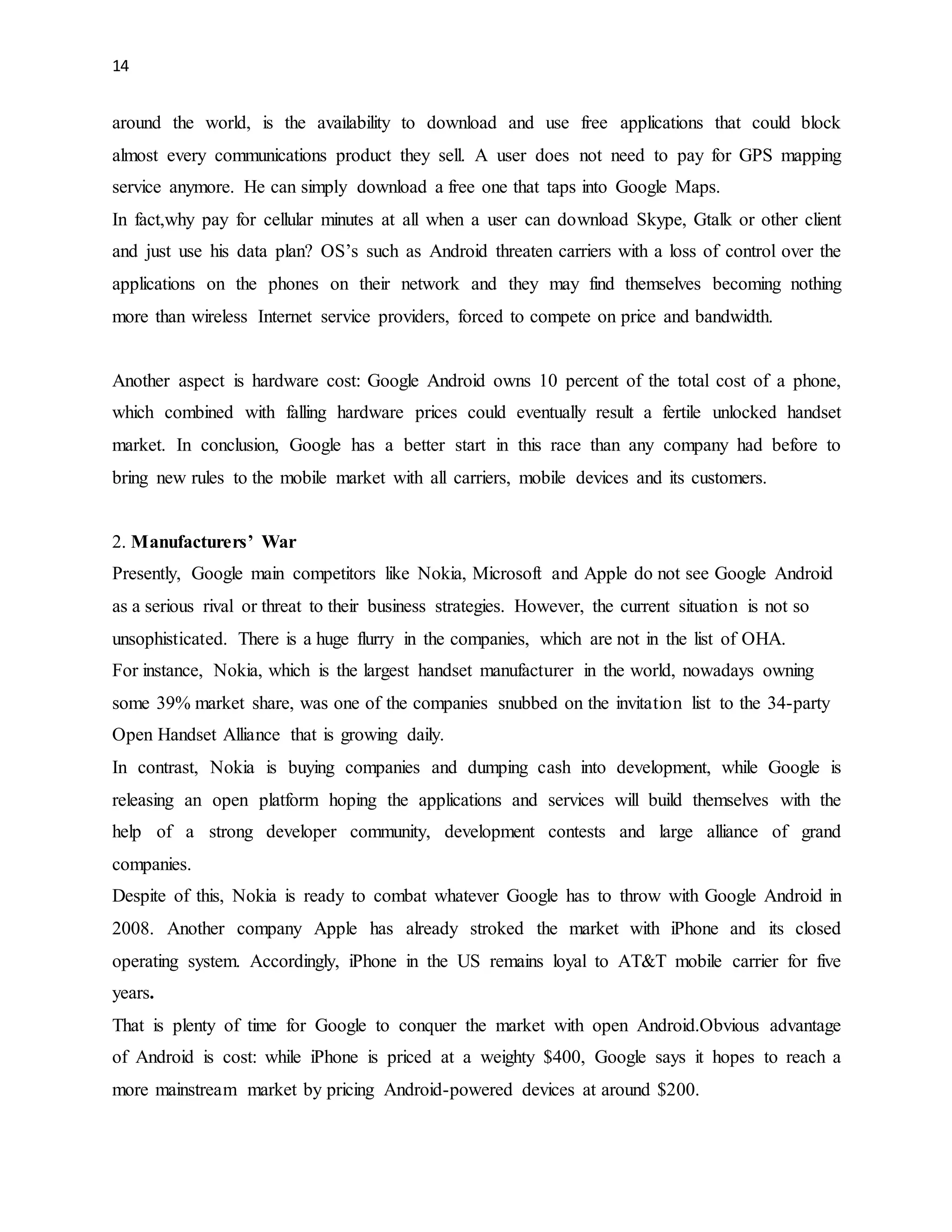 14 
around the world, is the availability to download and use free applications that could block 
almost every communications product they sell. A user does not need to pay for GPS mapping 
service anymore. He can simply download a free one that taps into Google Maps. 
In fact,why pay for cellular minutes at all when a user can download Skype, Gtalk or other client 
and just use his data plan? OS’s such as Android threaten carriers with a loss of control over the 
applications on the phones on their network and they may find themselves becoming nothing 
more than wireless Internet service providers, forced to compete on price and bandwidth. 
Another aspect is hardware cost: Google Android owns 10 percent of the total cost of a phone, 
which combined with falling hardware prices could eventually result a fertile unlocked handset 
market. In conclusion, Google has a better start in this race than any company had before to 
bring new rules to the mobile market with all carriers, mobile devices and its customers. 
2. Manufacturers’ War 
Presently, Google main competitors like Nokia, Microsoft and Apple do not see Google Android 
as a serious rival or threat to their business strategies. However, the current situation is not so 
unsophisticated. There is a huge flurry in the companies, which are not in the list of OHA. 
For instance, Nokia, which is the largest handset manufacturer in the world, nowadays owning 
some 39% market share, was one of the companies snubbed on the invitation list to the 34-party 
Open Handset Alliance that is growing daily. 
In contrast, Nokia is buying companies and dumping cash into development, while Google is 
releasing an open platform hoping the applications and services will build themselves with the 
help of a strong developer community, development contests and large alliance of grand 
companies. 
Despite of this, Nokia is ready to combat whatever Google has to throw with Google Android in 
2008. Another company Apple has already stroked the market with iPhone and its closed 
operating system. Accordingly, iPhone in the US remains loyal to AT&T mobile carrier for five 
years. 
That is plenty of time for Google to conquer the market with open Android.Obvious advantage 
of Android is cost: while iPhone is priced at a weighty $400, Google says it hopes to reach a 
more mainstream market by pricing Android-powered devices at around $200. 
 