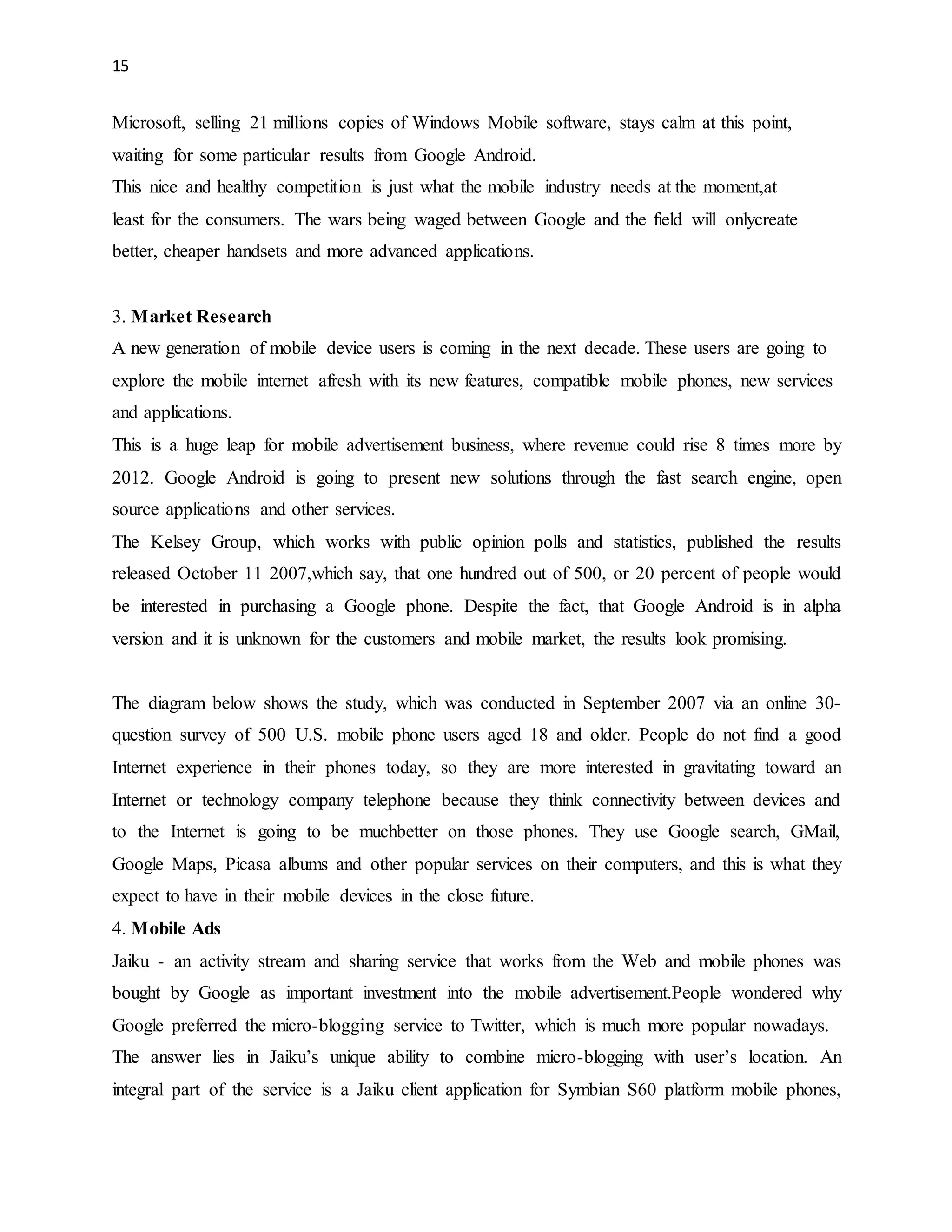 15 
Microsoft, selling 21 millions copies of Windows Mobile software, stays calm at this point, 
waiting for some particular results from Google Android. 
This nice and healthy competition is just what the mobile industry needs at the moment,at 
least for the consumers. The wars being waged between Google and the field will onlycreate 
better, cheaper handsets and more advanced applications. 
3. Market Research 
A new generation of mobile device users is coming in the next decade. These users are going to 
explore the mobile internet afresh with its new features, compatible mobile phones, new services 
and applications. 
This is a huge leap for mobile advertisement business, where revenue could rise 8 times more by 
2012. Google Android is going to present new solutions through the fast search engine, open 
source applications and other services. 
The Kelsey Group, which works with public opinion polls and statistics, published the results 
released October 11 2007,which say, that one hundred out of 500, or 20 percent of people would 
be interested in purchasing a Google phone. Despite the fact, that Google Android is in alpha 
version and it is unknown for the customers and mobile market, the results look promising. 
The diagram below shows the study, which was conducted in September 2007 via an online 30- 
question survey of 500 U.S. mobile phone users aged 18 and older. People do not find a good 
Internet experience in their phones today, so they are more interested in gravitating toward an 
Internet or technology company telephone because they think connectivity between devices and 
to the Internet is going to be muchbetter on those phones. They use Google search, GMail, 
Google Maps, Picasa albums and other popular services on their computers, and this is what they 
expect to have in their mobile devices in the close future. 
4. Mobile Ads 
Jaiku - an activity stream and sharing service that works from the Web and mobile phones was 
bought by Google as important investment into the mobile advertisement.People wondered why 
Google preferred the micro-blogging service to Twitter, which is much more popular nowadays. 
The answer lies in Jaiku’s unique ability to combine micro-blogging with user’s location. An 
integral part of the service is a Jaiku client application for Symbian S60 platform mobile phones, 
 
