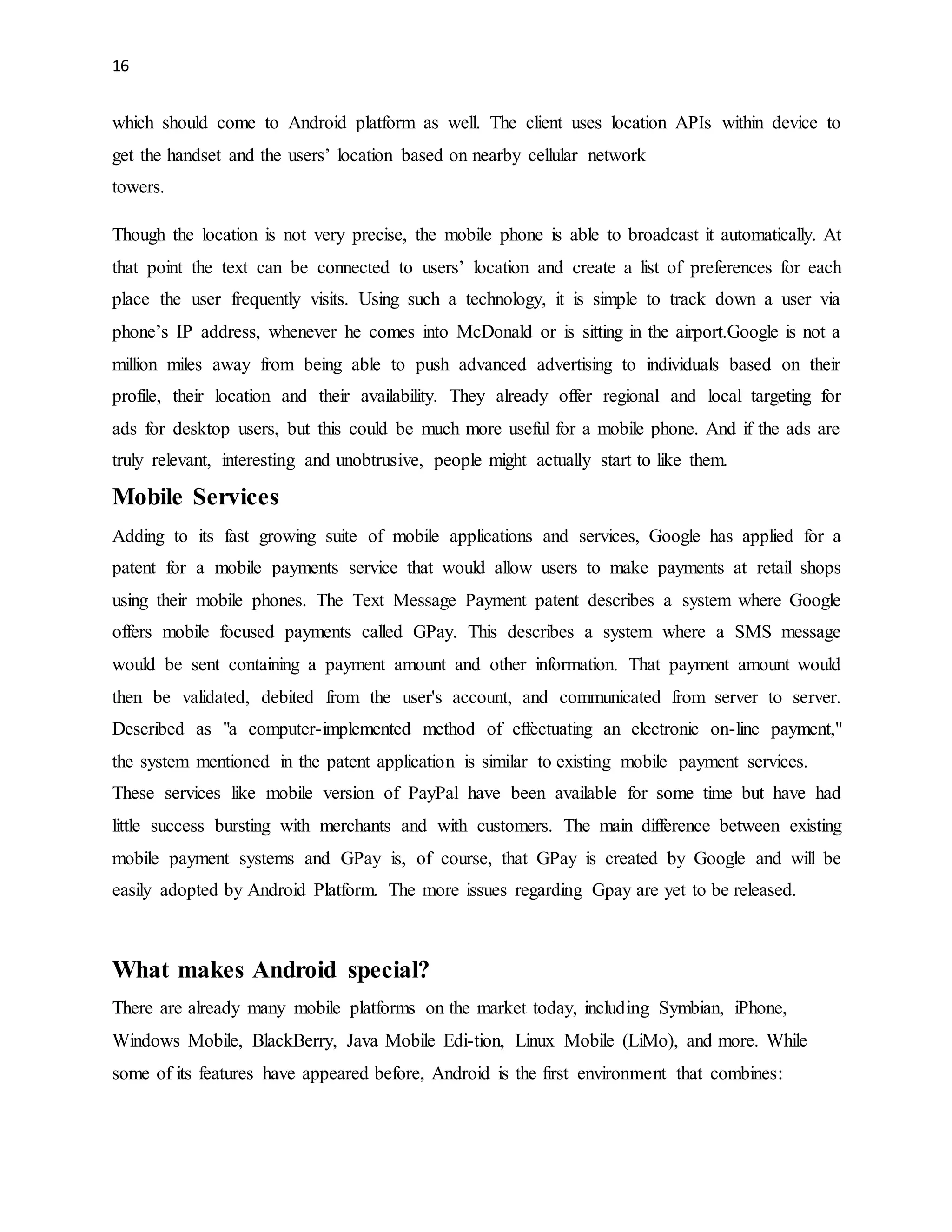 16 
which should come to Android platform as well. The client uses location APIs within device to 
get the handset and the users’ location based on nearby cellular network 
towers. 
Though the location is not very precise, the mobile phone is able to broadcast it automatically. At 
that point the text can be connected to users’ location and create a list of preferences for each 
place the user frequently visits. Using such a technology, it is simple to track down a user via 
phone’s IP address, whenever he comes into McDonald or is sitting in the airport.Google is not a 
million miles away from being able to push advanced advertising to individuals based on their 
profile, their location and their availability. They already offer regional and local targeting for 
ads for desktop users, but this could be much more useful for a mobile phone. And if the ads are 
truly relevant, interesting and unobtrusive, people might actually start to like them. 
Mobile Services 
Adding to its fast growing suite of mobile applications and services, Google has applied for a 
patent for a mobile payments service that would allow users to make payments at retail shops 
using their mobile phones. The Text Message Payment patent describes a system where Google 
offers mobile focused payments called GPay. This describes a system where a SMS message 
would be sent containing a payment amount and other information. That payment amount would 
then be validated, debited from the user's account, and communicated from server to server. 
Described as "a computer-implemented method of effectuating an electronic on-line payment," 
the system mentioned in the patent application is similar to existing mobile payment services. 
These services like mobile version of PayPal have been available for some time but have had 
little success bursting with merchants and with customers. The main difference between existing 
mobile payment systems and GPay is, of course, that GPay is created by Google and will be 
easily adopted by Android Platform. The more issues regarding Gpay are yet to be released. 
What makes Android special? 
There are already many mobile platforms on the market today, including Symbian, iPhone, 
Windows Mobile, BlackBerry, Java Mobile Edi-tion, Linux Mobile (LiMo), and more. While 
some of its features have appeared before, Android is the first environment that combines: 
 