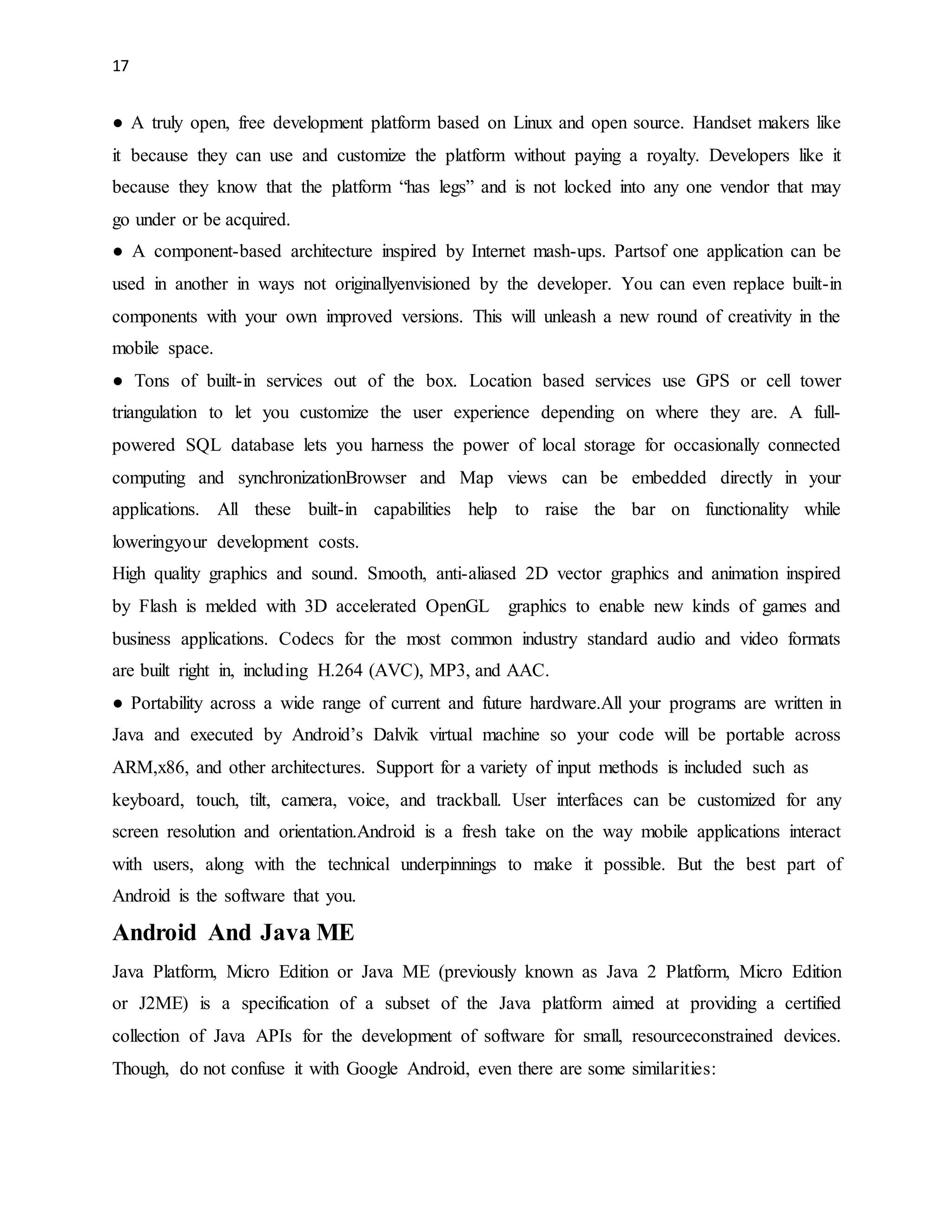 17 
● A truly open, free development platform based on Linux and open source. Handset makers like 
it because they can use and customize the platform without paying a royalty. Developers like it 
because they know that the platform “has legs” and is not locked into any one vendor that may 
go under or be acquired. 
● A component-based architecture inspired by Internet mash-ups. Partsof one application can be 
used in another in ways not originallyenvisioned by the developer. You can even replace built-in 
components with your own improved versions. This will unleash a new round of creativity in the 
mobile space. 
● Tons of built-in services out of the box. Location based services use GPS or cell tower 
triangulation to let you customize the user experience depending on where they are. A full-powered 
SQL database lets you harness the power of local storage for occasionally connected 
computing and synchronizationBrowser and Map views can be embedded directly in your 
applications. All these built-in capabilities help to raise the bar on functionality while 
loweringyour development costs. 
High quality graphics and sound. Smooth, anti-aliased 2D vector graphics and animation inspired 
by Flash is melded with 3D accelerated OpenGL graphics to enable new kinds of games and 
business applications. Codecs for the most common industry standard audio and video formats 
are built right in, including H.264 (AVC), MP3, and AAC. 
● Portability across a wide range of current and future hardware.All your programs are written in 
Java and executed by Android’s Dalvik virtual machine so your code will be portable across 
ARM,x86, and other architectures. Support for a variety of input methods is included such as 
keyboard, touch, tilt, camera, voice, and trackball. User interfaces can be customized for any 
screen resolution and orientation.Android is a fresh take on the way mobile applications interact 
with users, along with the technical underpinnings to make it possible. But the best part of 
Android is the software that you. 
Android And Java ME 
Java Platform, Micro Edition or Java ME (previously known as Java 2 Platform, Micro Edition 
or J2ME) is a specification of a subset of the Java platform aimed at providing a certified 
collection of Java APIs for the development of software for small, resourceconstrained devices. 
Though, do not confuse it with Google Android, even there are some similarities: 
 