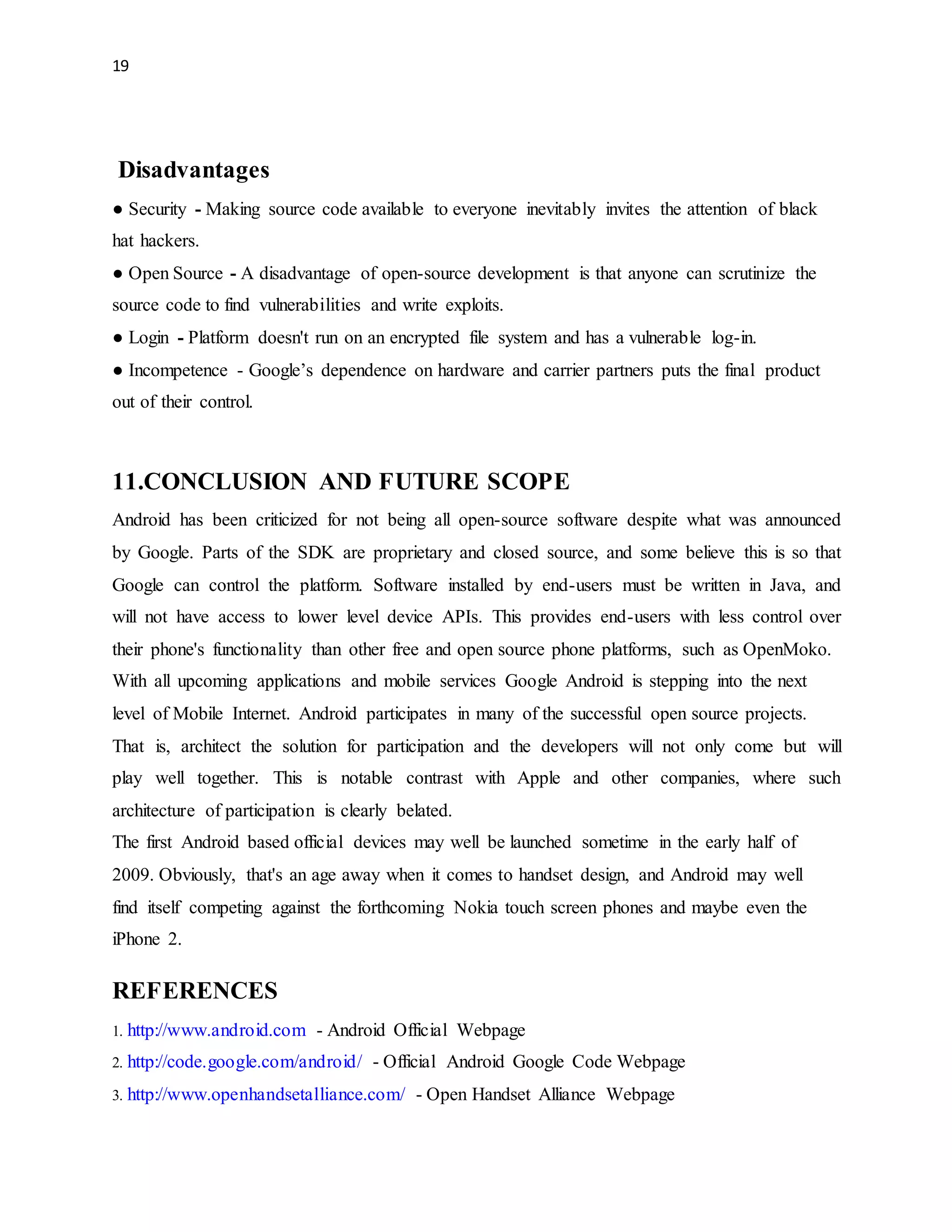 19 
Disadvantages 
● Security - Making source code available to everyone inevitably invites the attention of black 
hat hackers. 
● Open Source - A disadvantage of open-source development is that anyone can scrutinize the 
source code to find vulnerabilities and write exploits. 
● Login - Platform doesn't run on an encrypted file system and has a vulnerable log-in. 
● Incompetence - Google’s dependence on hardware and carrier partners puts the final product 
out of their control. 
11.CONCLUSION AND FUTURE SCOPE 
Android has been criticized for not being all open-source software despite what was announced 
by Google. Parts of the SDK are proprietary and closed source, and some believe this is so that 
Google can control the platform. Software installed by end-users must be written in Java, and 
will not have access to lower level device APIs. This provides end-users with less control over 
their phone's functionality than other free and open source phone platforms, such as OpenMoko. 
With all upcoming applications and mobile services Google Android is stepping into the next 
level of Mobile Internet. Android participates in many of the successful open source projects. 
That is, architect the solution for participation and the developers will not only come but will 
play well together. This is notable contrast with Apple and other companies, where such 
architecture of participation is clearly belated. 
The first Android based official devices may well be launched sometime in the early half of 
2009. Obviously, that's an age away when it comes to handset design, and Android may well 
find itself competing against the forthcoming Nokia touch screen phones and maybe even the 
iPhone 2. 
REFERENCES 
1. http://www.android.com - Android Official Webpage 
2. http://code.google.com/android/ - Official Android Google Code Webpage 
3. http://www.openhandsetalliance.com/ - Open Handset Alliance Webpage 
 
