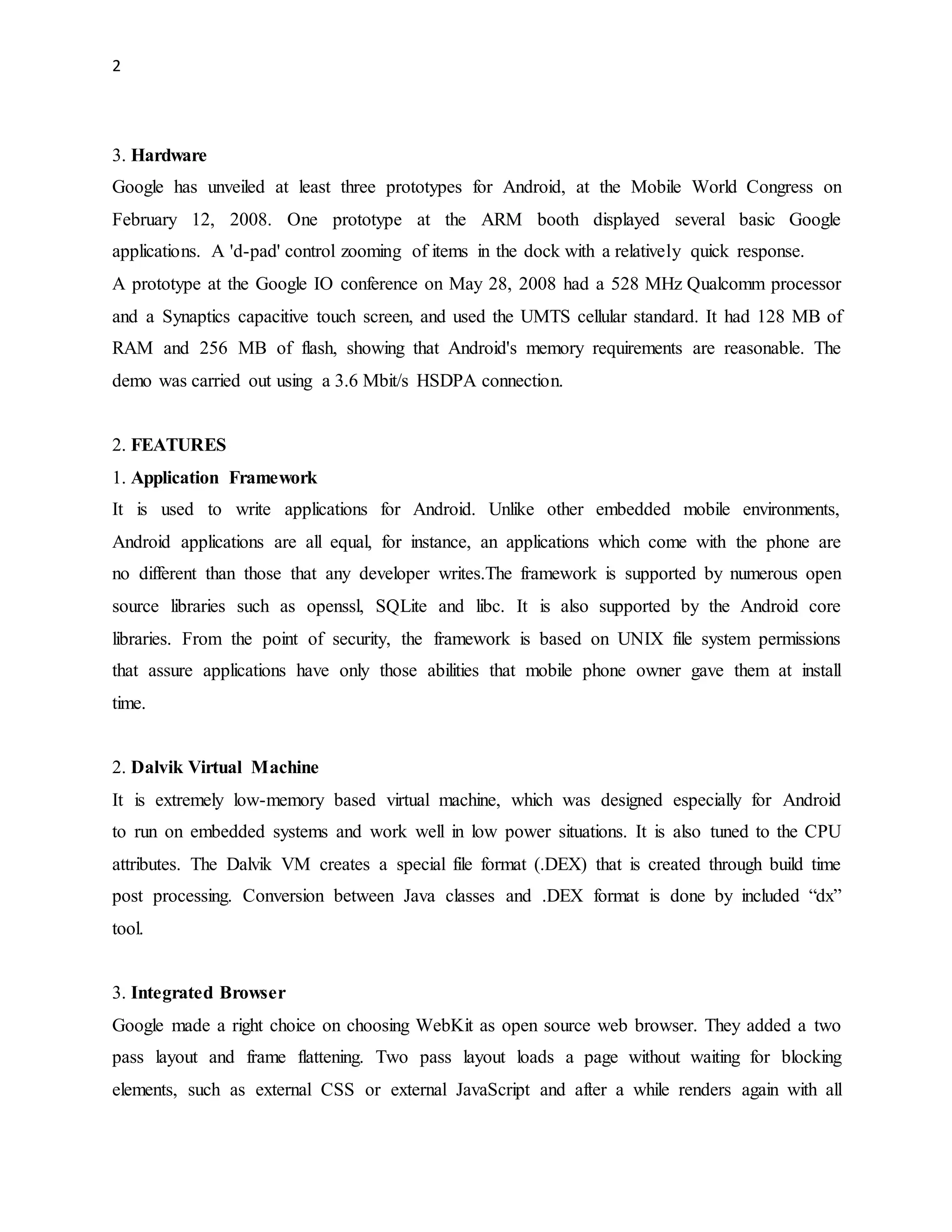 2 
3. Hardware 
Google has unveiled at least three prototypes for Android, at the Mobile World Congress on 
February 12, 2008. One prototype at the ARM booth displayed several basic Google 
applications. A 'd-pad' control zooming of items in the dock with a relatively quick response. 
A prototype at the Google IO conference on May 28, 2008 had a 528 MHz Qualcomm processor 
and a Synaptics capacitive touch screen, and used the UMTS cellular standard. It had 128 MB of 
RAM and 256 MB of flash, showing that Android's memory requirements are reasonable. The 
demo was carried out using a 3.6 Mbit/s HSDPA connection. 
2. FEATURES 
1. Application Framework 
It is used to write applications for Android. Unlike other embedded mobile environments, 
Android applications are all equal, for instance, an applications which come with the phone are 
no different than those that any developer writes.The framework is supported by numerous open 
source libraries such as openssl, SQLite and libc. It is also supported by the Android core 
libraries. From the point of security, the framework is based on UNIX file system permissions 
that assure applications have only those abilities that mobile phone owner gave them at install 
time. 
2. Dalvik Virtual Machine 
It is extremely low-memory based virtual machine, which was designed especially for Android 
to run on embedded systems and work well in low power situations. It is also tuned to the CPU 
attributes. The Dalvik VM creates a special file format (.DEX) that is created through build time 
post processing. Conversion between Java classes and .DEX format is done by included “dx” 
tool. 
3. Integrated Browser 
Google made a right choice on choosing WebKit as open source web browser. They added a two 
pass layout and frame flattening. Two pass layout loads a page without waiting for blocking 
elements, such as external CSS or external JavaScript and after a while renders again with all 
 