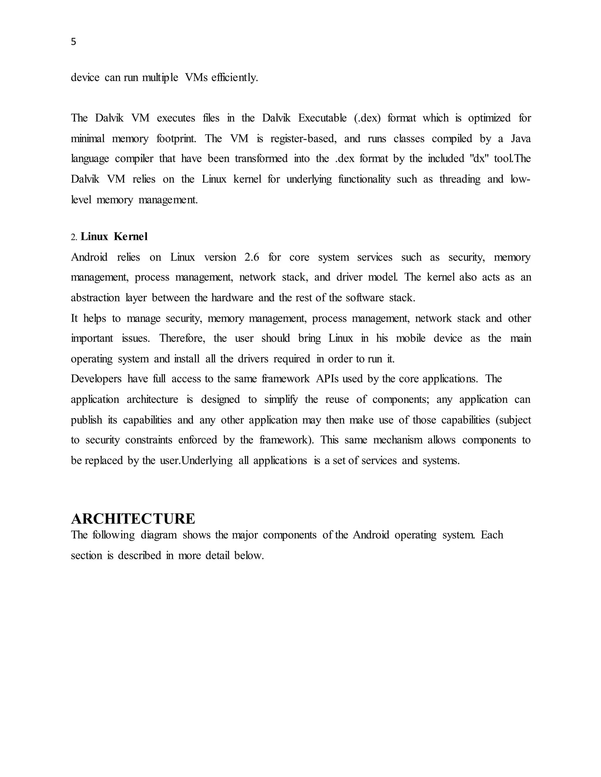 5 
device can run multiple VMs efficiently. 
The Dalvik VM executes files in the Dalvik Executable (.dex) format which is optimized for 
minimal memory footprint. The VM is register-based, and runs classes compiled by a Java 
language compiler that have been transformed into the .dex format by the included "dx" tool.The 
Dalvik VM relies on the Linux kernel for underlying functionality such as threading and low-level 
memory management. 
2. Linux Kernel 
Android relies on Linux version 2.6 for core system services such as security, memory 
management, process management, network stack, and driver model. The kernel also acts as an 
abstraction layer between the hardware and the rest of the software stack. 
It helps to manage security, memory management, process management, network stack and other 
important issues. Therefore, the user should bring Linux in his mobile device as the main 
operating system and install all the drivers required in order to run it. 
Developers have full access to the same framework APIs used by the core applications. The 
application architecture is designed to simplify the reuse of components; any application can 
publish its capabilities and any other application may then make use of those capabilities (subject 
to security constraints enforced by the framework). This same mechanism allows components to 
be replaced by the user.Underlying all applications is a set of services and systems. 
ARCHITECTURE 
The following diagram shows the major components of the Android operating system. Each 
section is described in more detail below. 
 