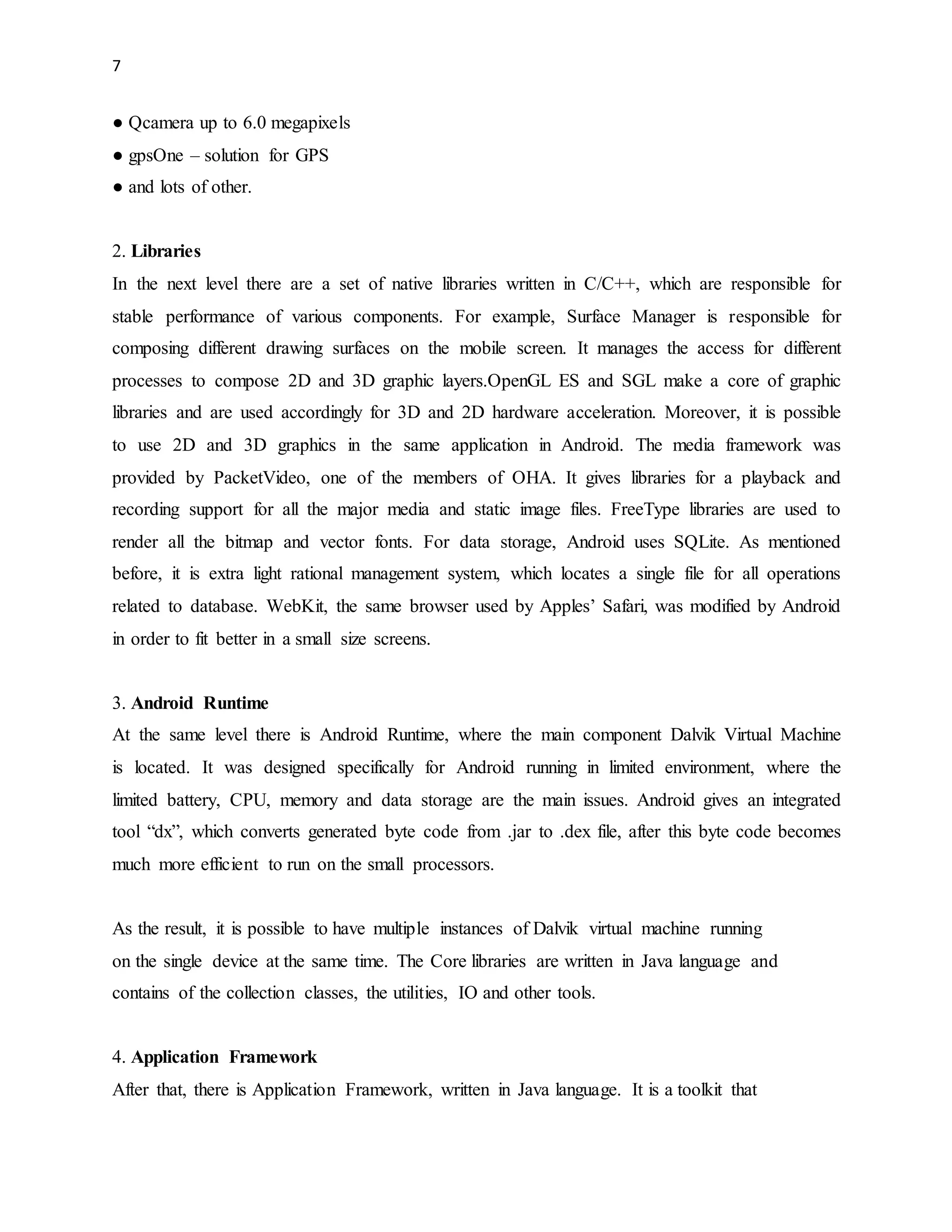 7 
● Qcamera up to 6.0 megapixels 
● gpsOne – solution for GPS 
● and lots of other. 
2. Libraries 
In the next level there are a set of native libraries written in C/C++, which are responsible for 
stable performance of various components. For example, Surface Manager is responsible for 
composing different drawing surfaces on the mobile screen. It manages the access for different 
processes to compose 2D and 3D graphic layers.OpenGL ES and SGL make a core of graphic 
libraries and are used accordingly for 3D and 2D hardware acceleration. Moreover, it is possible 
to use 2D and 3D graphics in the same application in Android. The media framework was 
provided by PacketVideo, one of the members of OHA. It gives libraries for a playback and 
recording support for all the major media and static image files. FreeType libraries are used to 
render all the bitmap and vector fonts. For data storage, Android uses SQLite. As mentioned 
before, it is extra light rational management system, which locates a single file for all operations 
related to database. WebKit, the same browser used by Apples’ Safari, was modified by Android 
in order to fit better in a small size screens. 
3. Android Runtime 
At the same level there is Android Runtime, where the main component Dalvik Virtual Machine 
is located. It was designed specifically for Android running in limited environment, where the 
limited battery, CPU, memory and data storage are the main issues. Android gives an integrated 
tool “dx”, which converts generated byte code from .jar to .dex file, after this byte code becomes 
much more efficient to run on the small processors. 
As the result, it is possible to have multiple instances of Dalvik virtual machine running 
on the single device at the same time. The Core libraries are written in Java language and 
contains of the collection classes, the utilities, IO and other tools. 
4. Application Framework 
After that, there is Application Framework, written in Java language. It is a toolkit that 
 