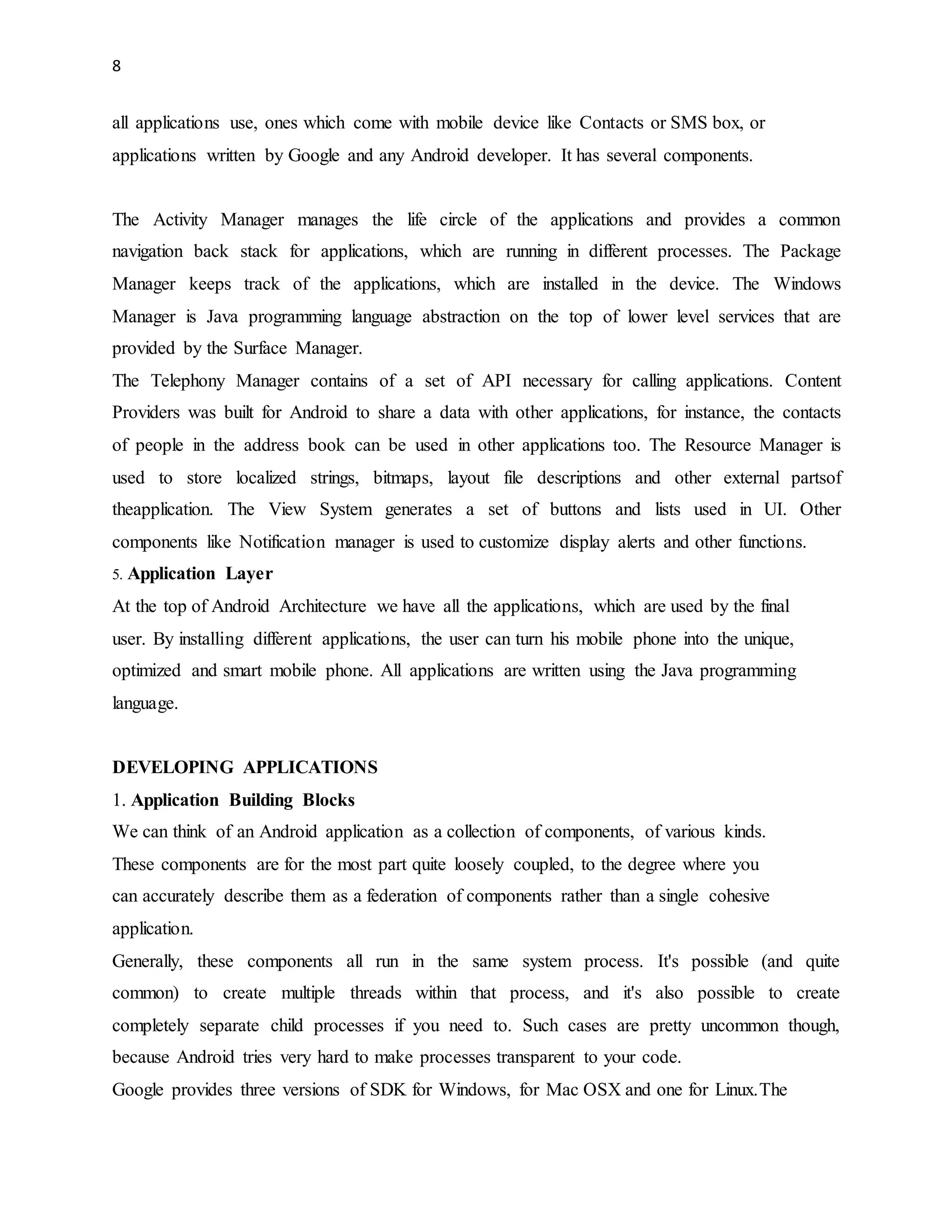 8 
all applications use, ones which come with mobile device like Contacts or SMS box, or 
applications written by Google and any Android developer. It has several components. 
The Activity Manager manages the life circle of the applications and provides a common 
navigation back stack for applications, which are running in different processes. The Package 
Manager keeps track of the applications, which are installed in the device. The Windows 
Manager is Java programming language abstraction on the top of lower level services that are 
provided by the Surface Manager. 
The Telephony Manager contains of a set of API necessary for calling applications. Content 
Providers was built for Android to share a data with other applications, for instance, the contacts 
of people in the address book can be used in other applications too. The Resource Manager is 
used to store localized strings, bitmaps, layout file descriptions and other external partsof 
theapplication. The View System generates a set of buttons and lists used in UI. Other 
components like Notification manager is used to customize display alerts and other functions. 
5. Application Layer 
At the top of Android Architecture we have all the applications, which are used by the final 
user. By installing different applications, the user can turn his mobile phone into the unique, 
optimized and smart mobile phone. All applications are written using the Java programming 
language. 
DEVELOPING APPLICATIONS 
1. Application Building Blocks 
We can think of an Android application as a collection of components, of various kinds. 
These components are for the most part quite loosely coupled, to the degree where you 
can accurately describe them as a federation of components rather than a single cohesive 
application. 
Generally, these components all run in the same system process. It's possible (and quite 
common) to create multiple threads within that process, and it's also possible to create 
completely separate child processes if you need to. Such cases are pretty uncommon though, 
because Android tries very hard to make processes transparent to your code. 
Google provides three versions of SDK for Windows, for Mac OSX and one for Linux.The 
 