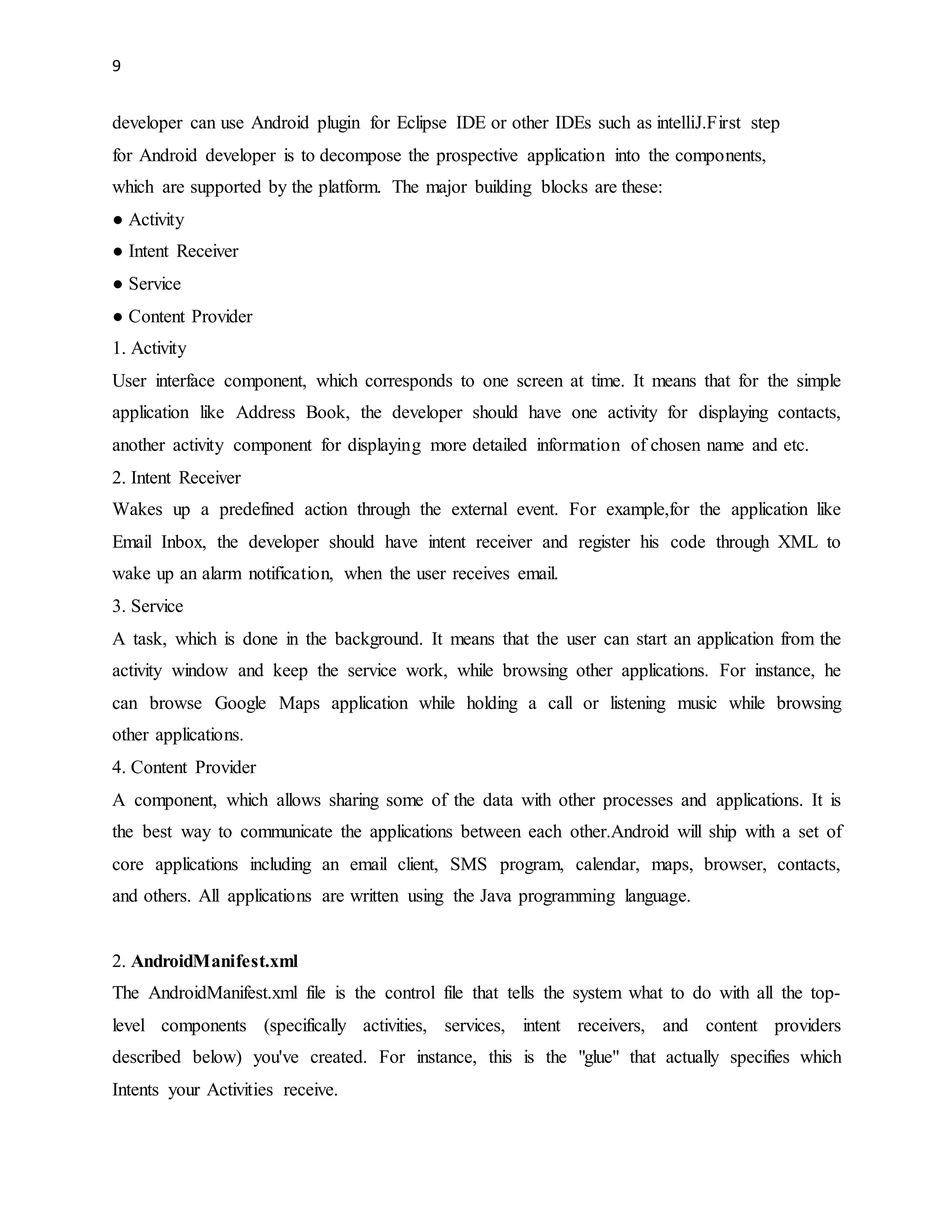 9 
developer can use Android plugin for Eclipse IDE or other IDEs such as intelliJ.First step 
for Android developer is to decompose the prospective application into the components, 
which are supported by the platform. The major building blocks are these: 
● Activity 
● Intent Receiver 
● Service 
● Content Provider 
1. Activity 
User interface component, which corresponds to one screen at time. It means that for the simple 
application like Address Book, the developer should have one activity for displaying contacts, 
another activity component for displaying more detailed information of chosen name and etc. 
2. Intent Receiver 
Wakes up a predefined action through the external event. For example,for the application like 
Email Inbox, the developer should have intent receiver and register his code through XML to 
wake up an alarm notification, when the user receives email. 
3. Service 
A task, which is done in the background. It means that the user can start an application from the 
activity window and keep the service work, while browsing other applications. For instance, he 
can browse Google Maps application while holding a call or listening music while browsing 
other applications. 
4. Content Provider 
A component, which allows sharing some of the data with other processes and applications. It is 
the best way to communicate the applications between each other.Android will ship with a set of 
core applications including an email client, SMS program, calendar, maps, browser, contacts, 
and others. All applications are written using the Java programming language. 
2. AndroidManifest.xml 
The AndroidManifest.xml file is the control file that tells the system what to do with all the top-level 
components (specifically activities, services, intent receivers, and content providers 
described below) you've created. For instance, this is the "glue" that actually specifies which 
Intents your Activities receive. 
 