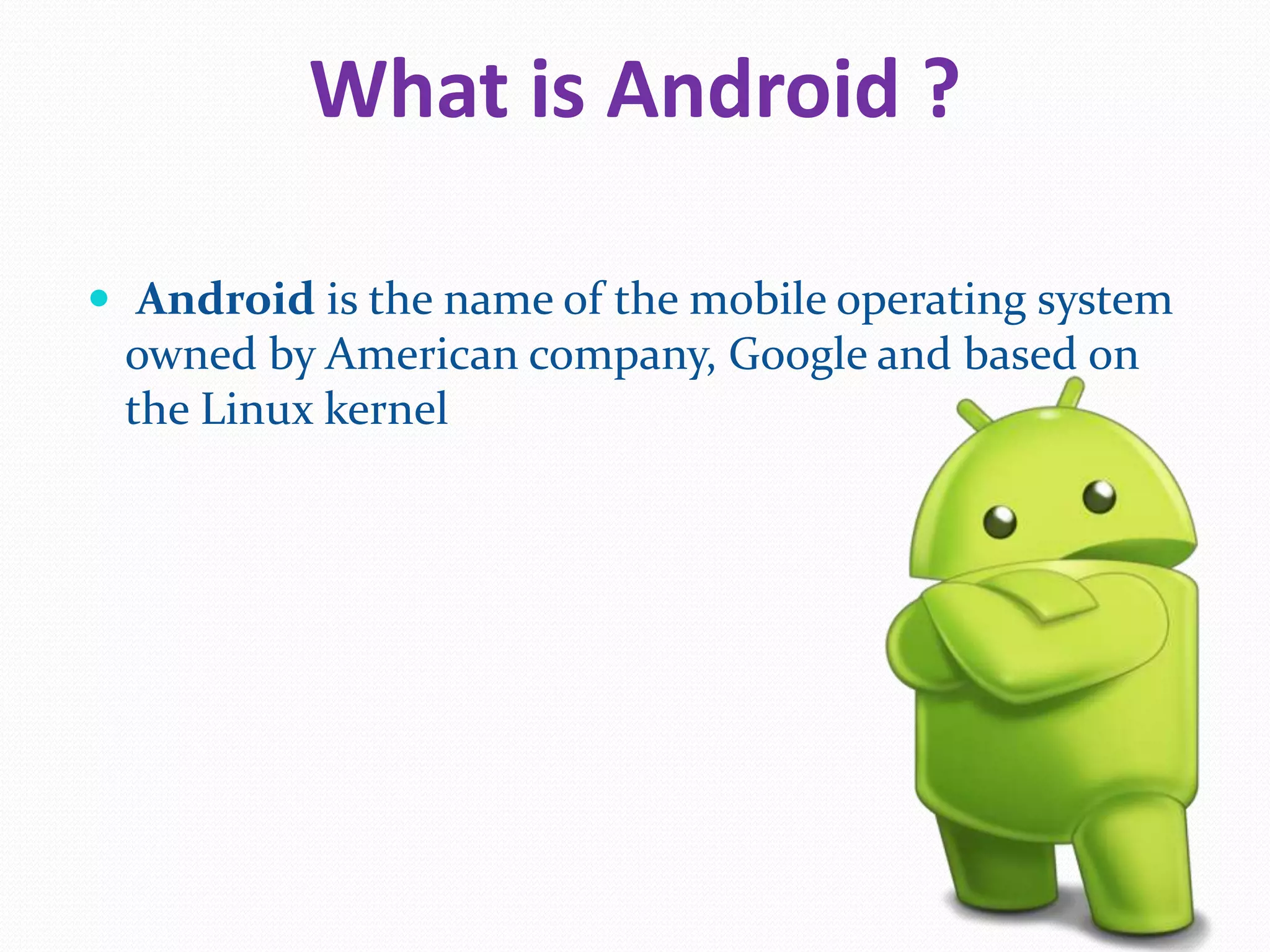 What is Android ?
Android is the name of the mobile operating system
owned by American company, Google and based on
the Linux kernel