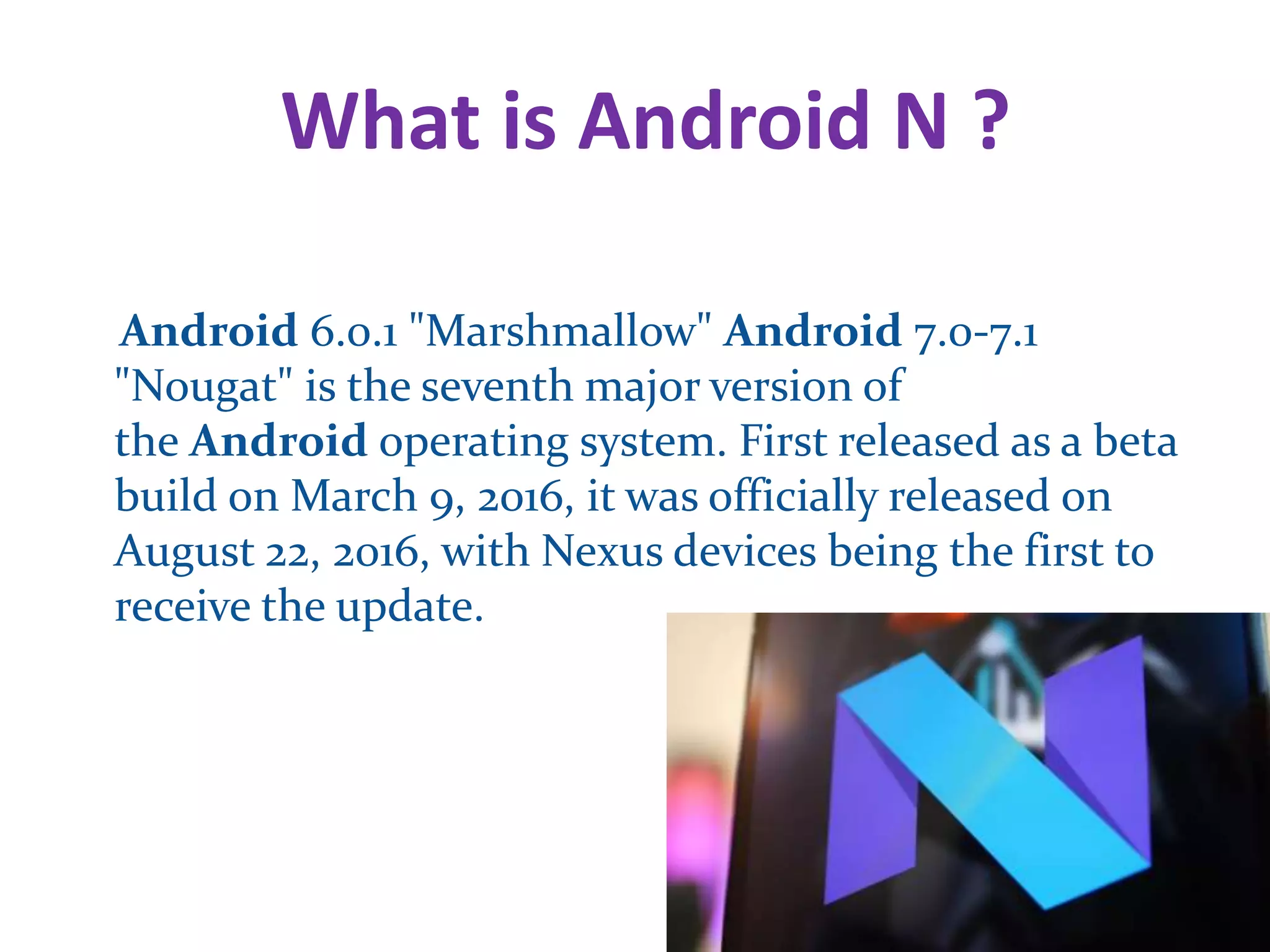 What is Android N ?
Android 6.0.1 "Marshmallow" Android 7.0-7.1
"Nougat" is the seventh major version of
the Android operating system. First released as a beta
build on March 9, 2016, it was officially released on
August 22, 2016, with Nexus devices being the first to
receive the update.