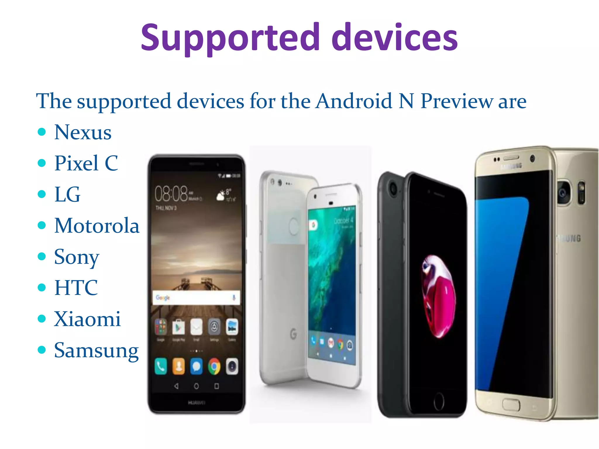 Supported devices
The supported devices for the Android N Preview are
Nexus
Pixel C
LG
Motorola
Sony
HTC
Xiaomi
Samsung