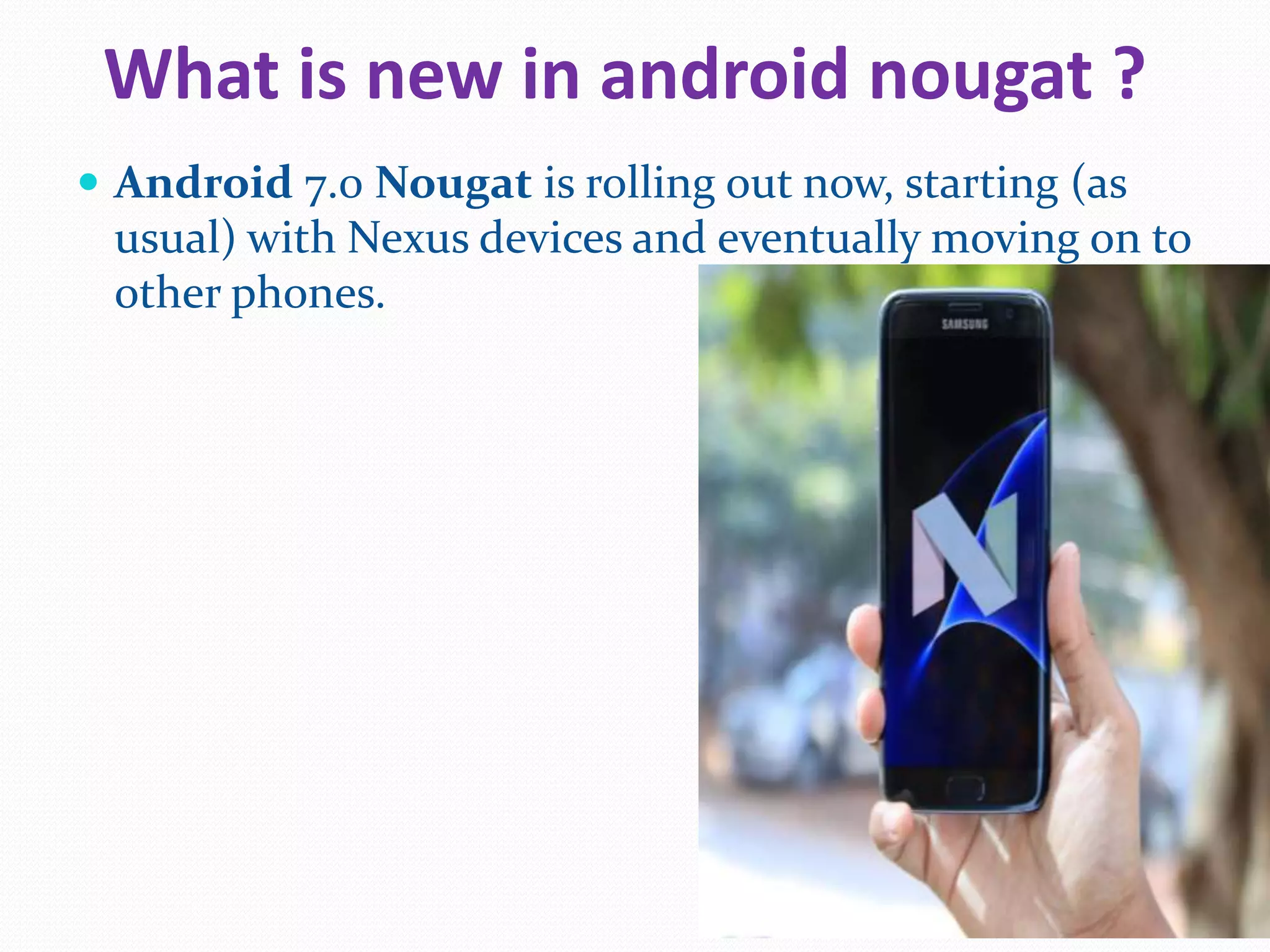 What is new in android nougat ?
Android 7.0 Nougat is rolling out now, starting (as
usual) with Nexus devices and eventually moving on to
other phones.