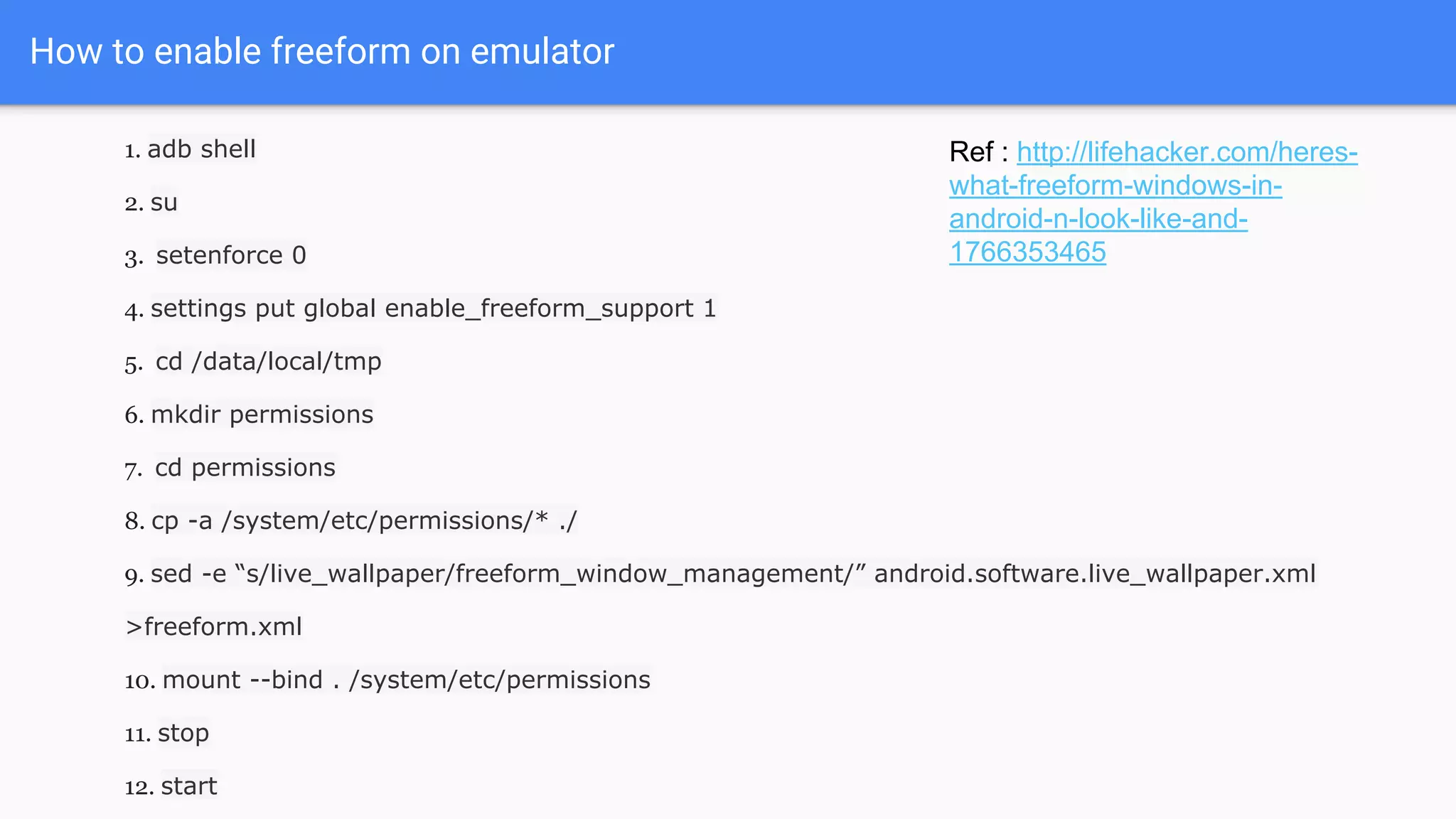 1. adb shell
2. su
3. setenforce 0
4. settings put global enable_freeform_support 1
5. cd /data/local/tmp
6. mkdir permissions
7. cd permissions
8. cp -a /system/etc/permissions/* ./
9. sed -e “s/live_wallpaper/freeform_window_management/” android.software.live_wallpaper.xml
>freeform.xml
10. mount --bind . /system/etc/permissions
11. stop
12. start
How to enable freeform on emulator
Ref : http://lifehacker.com/heres-
what-freeform-windows-in-
android-n-look-like-and-
1766353465
 