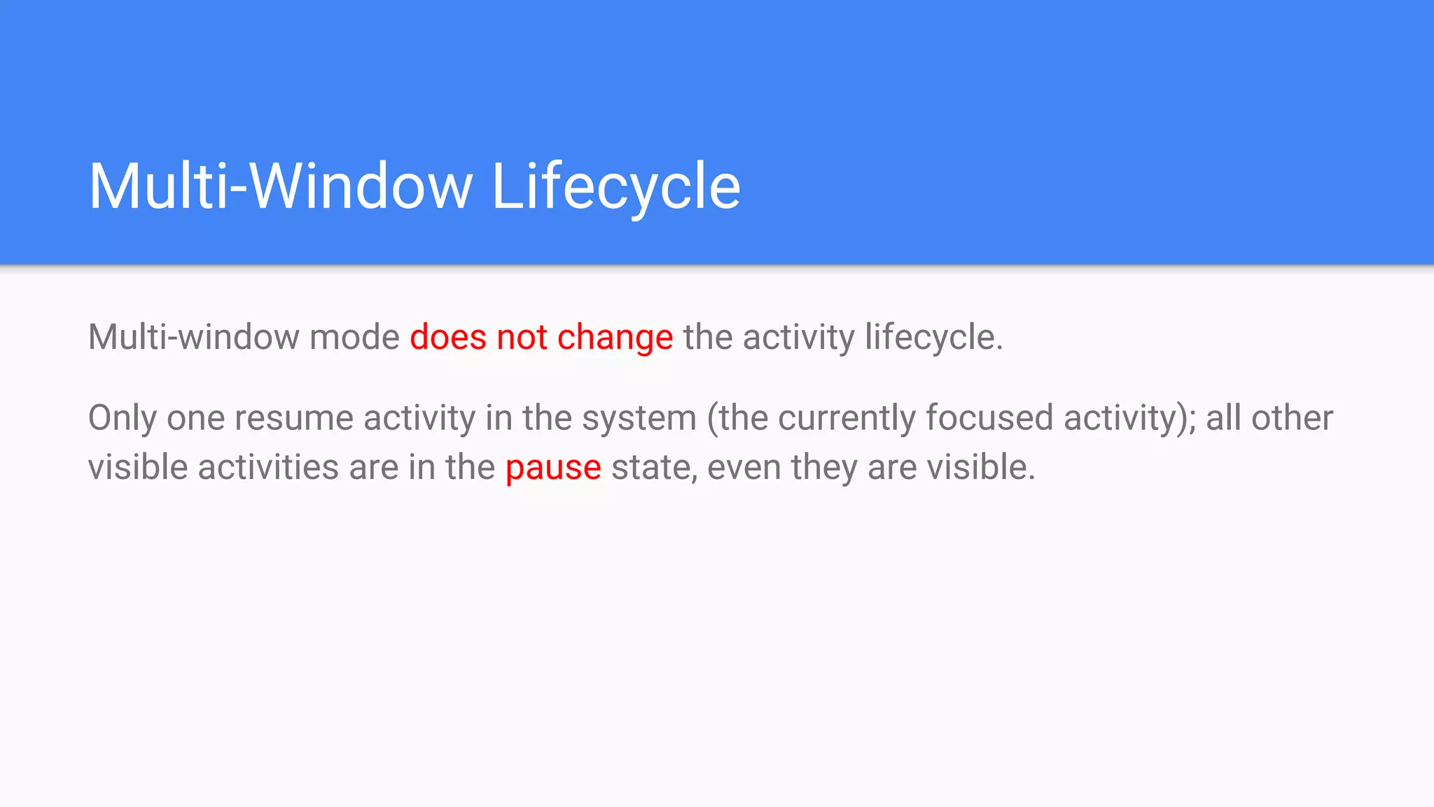 Multi-Window Lifecycle
Multi-window mode does not change the activity lifecycle.
Only one resume activity in the system (the currently focused activity); all other
visible activities are in the pause state, even they are visible.
 