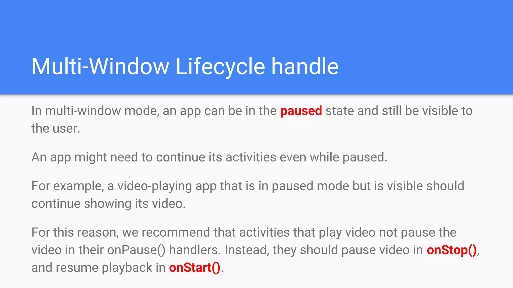 Multi-Window Lifecycle handle
In multi-window mode, an app can be in the paused state and still be visible to
the user.
An app might need to continue its activities even while paused.
For example, a video-playing app that is in paused mode but is visible should
continue showing its video.
For this reason, we recommend that activities that play video not pause the
video in their onPause() handlers. Instead, they should pause video in onStop(),
and resume playback in onStart().
 