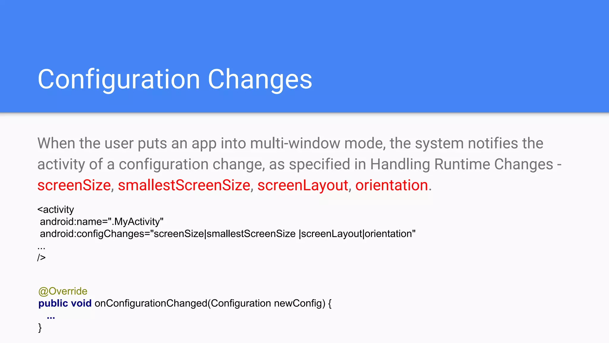 Configuration Changes
When the user puts an app into multi-window mode, the system notifies the
activity of a configuration change, as specified in Handling Runtime Changes -
screenSize, smallestScreenSize, screenLayout, orientation.
@Override
public void onConfigurationChanged(Configuration newConfig) {
...
}
<activity
android:name=".MyActivity"
android:configChanges="screenSize|smallestScreenSize |screenLayout|orientation"
...
/>
 