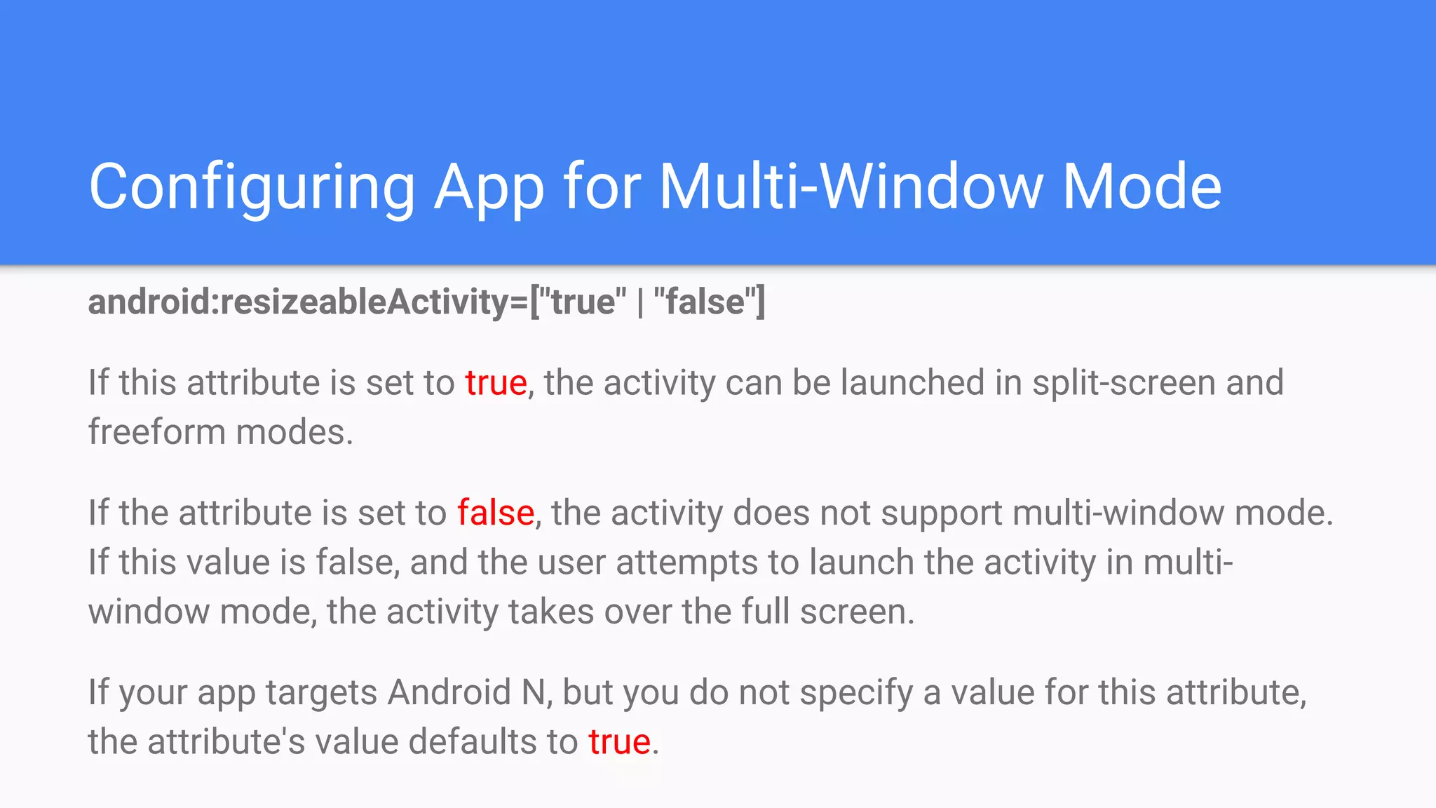 Configuring App for Multi-Window Mode
android:resizeableActivity=["true" | "false"]
If this attribute is set to true, the activity can be launched in split-screen and
freeform modes.
If the attribute is set to false, the activity does not support multi-window mode.
If this value is false, and the user attempts to launch the activity in multi-
window mode, the activity takes over the full screen.
If your app targets Android N, but you do not specify a value for this attribute,
the attribute's value defaults to true.
 