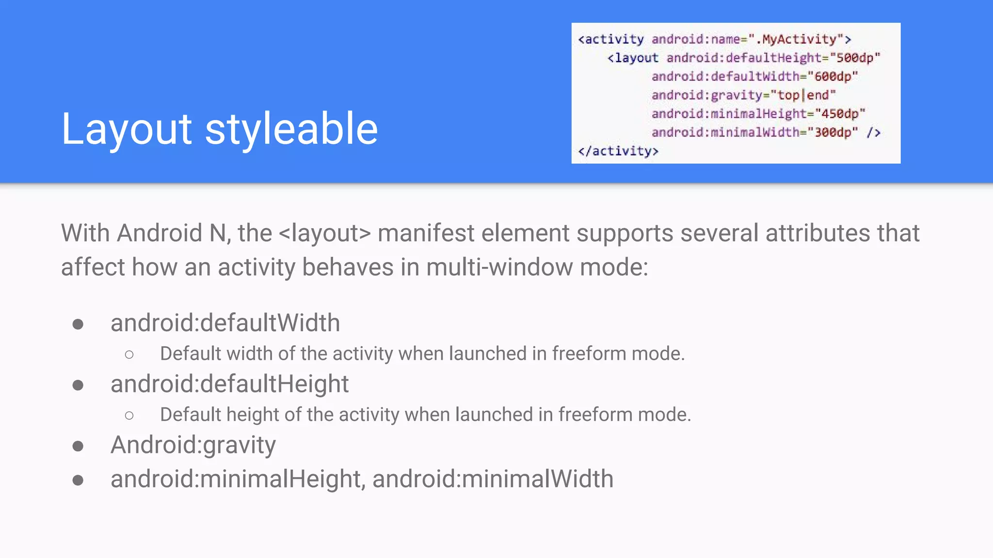 Layout styleable
With Android N, the <layout> manifest element supports several attributes that
affect how an activity behaves in multi-window mode:
● android:defaultWidth
○ Default width of the activity when launched in freeform mode.
● android:defaultHeight
○ Default height of the activity when launched in freeform mode.
● Android:gravity
● android:minimalHeight, android:minimalWidth
 