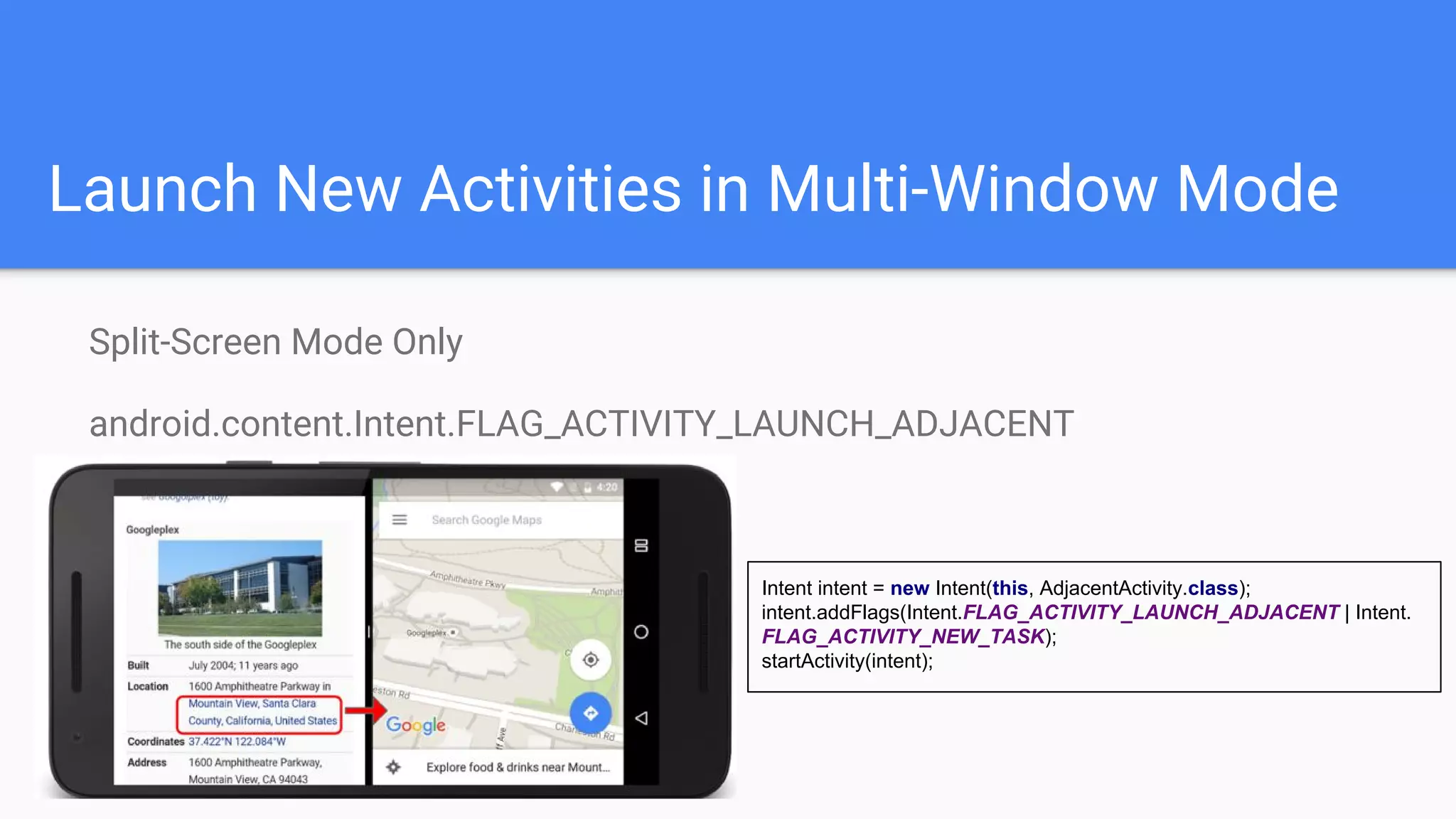 Launch New Activities in Multi-Window Mode
Split-Screen Mode Only
android.content.Intent.FLAG_ACTIVITY_LAUNCH_ADJACENT
Intent intent = new Intent(this, AdjacentActivity.class);
intent.addFlags(Intent.FLAG_ACTIVITY_LAUNCH_ADJACENT | Intent.
FLAG_ACTIVITY_NEW_TASK);
startActivity(intent);
 