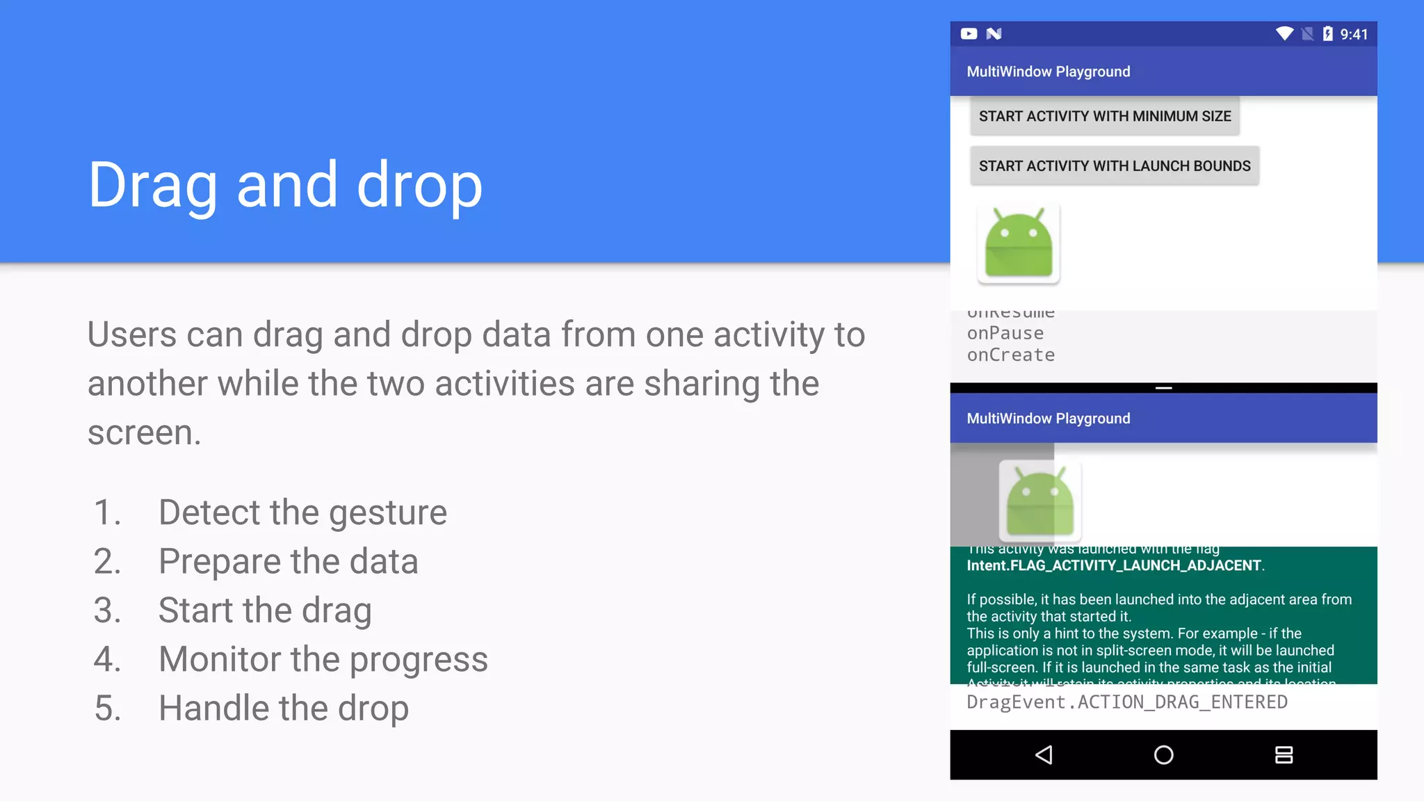 Drag and drop
Users can drag and drop data from one activity to
another while the two activities are sharing the
screen.
1. Detect the gesture
2. Prepare the data
3. Start the drag
4. Monitor the progress
5. Handle the drop
 