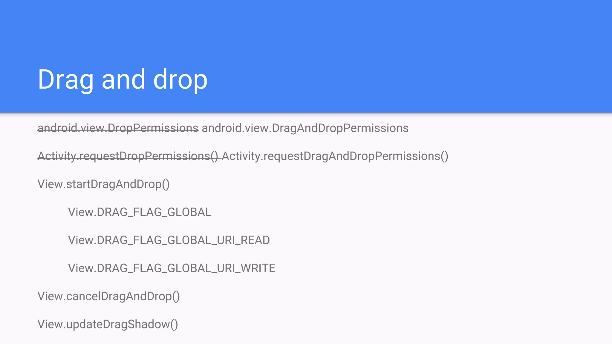 Drag and drop
android.view.DropPermissions android.view.DragAndDropPermissions
Activity.requestDropPermissions() Activity.requestDragAndDropPermissions()
View.startDragAndDrop()
View.DRAG_FLAG_GLOBAL
View.DRAG_FLAG_GLOBAL_URI_READ
View.DRAG_FLAG_GLOBAL_URI_WRITE
View.cancelDragAndDrop()
View.updateDragShadow()
 