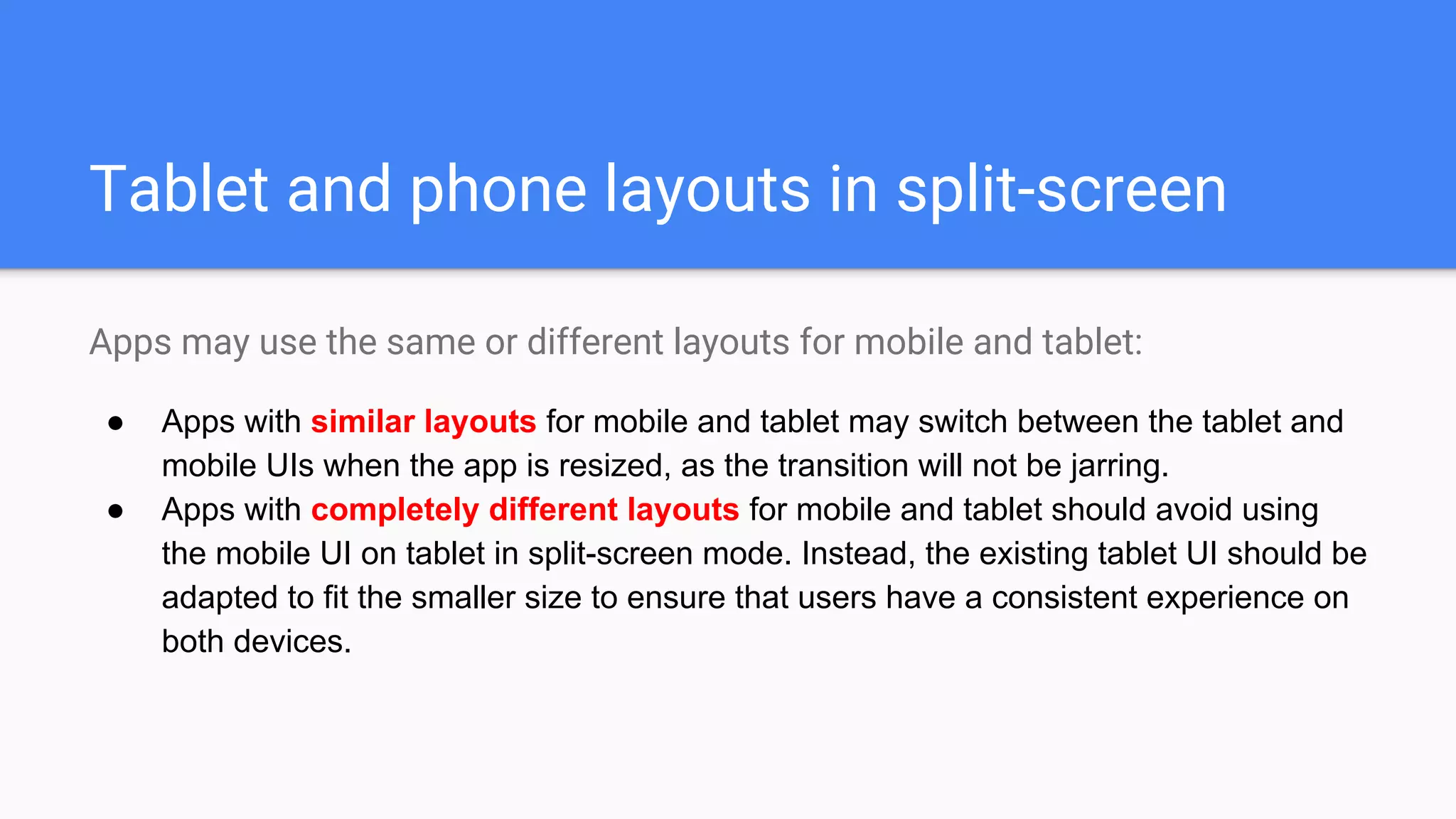 Tablet and phone layouts in split-screen
Apps may use the same or different layouts for mobile and tablet:
● Apps with similar layouts for mobile and tablet may switch between the tablet and
mobile UIs when the app is resized, as the transition will not be jarring.
● Apps with completely different layouts for mobile and tablet should avoid using
the mobile UI on tablet in split-screen mode. Instead, the existing tablet UI should be
adapted to fit the smaller size to ensure that users have a consistent experience on
both devices.
 