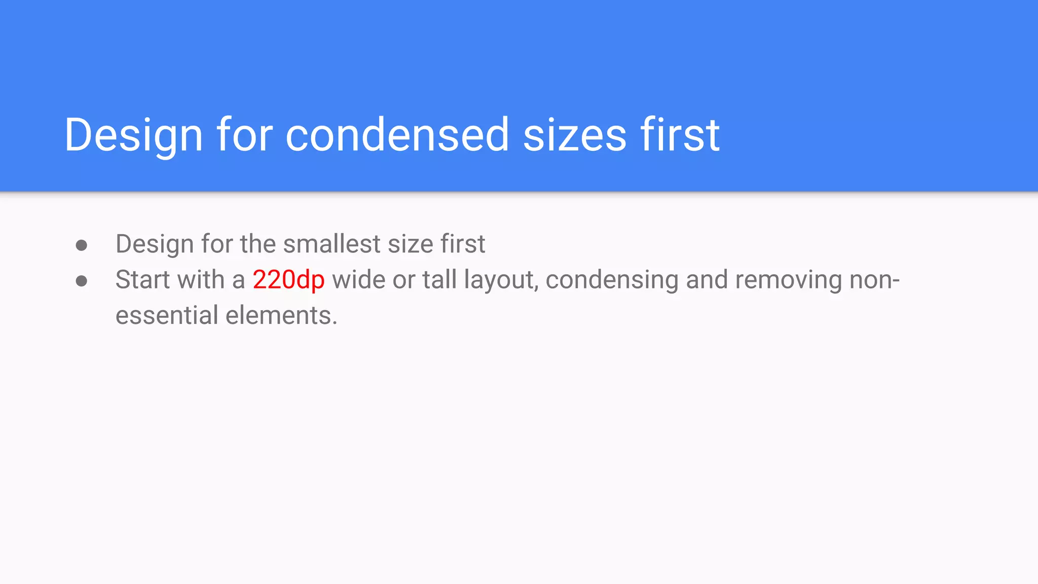 Design for condensed sizes first
● Design for the smallest size first
● Start with a 220dp wide or tall layout, condensing and removing non-
essential elements.
 