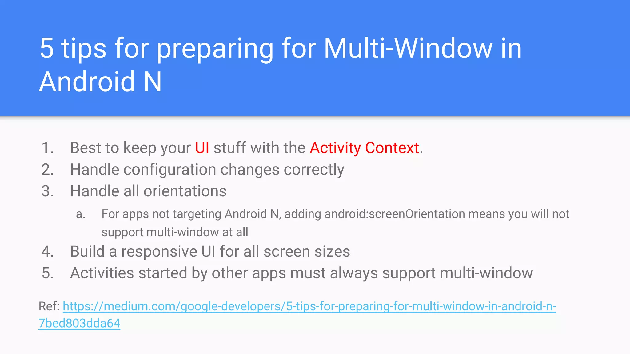 5 tips for preparing for Multi-Window in
Android N
1. Best to keep your UI stuff with the Activity Context.
2. Handle configuration changes correctly
3. Handle all orientations
a. For apps not targeting Android N, adding android:screenOrientation means you will not
support multi-window at all 
4. Build a responsive UI for all screen sizes
5. Activities started by other apps must always support multi-window
Ref: https://medium.com/google-developers/5-tips-for-preparing-for-multi-window-in-android-n-
7bed803dda64
 