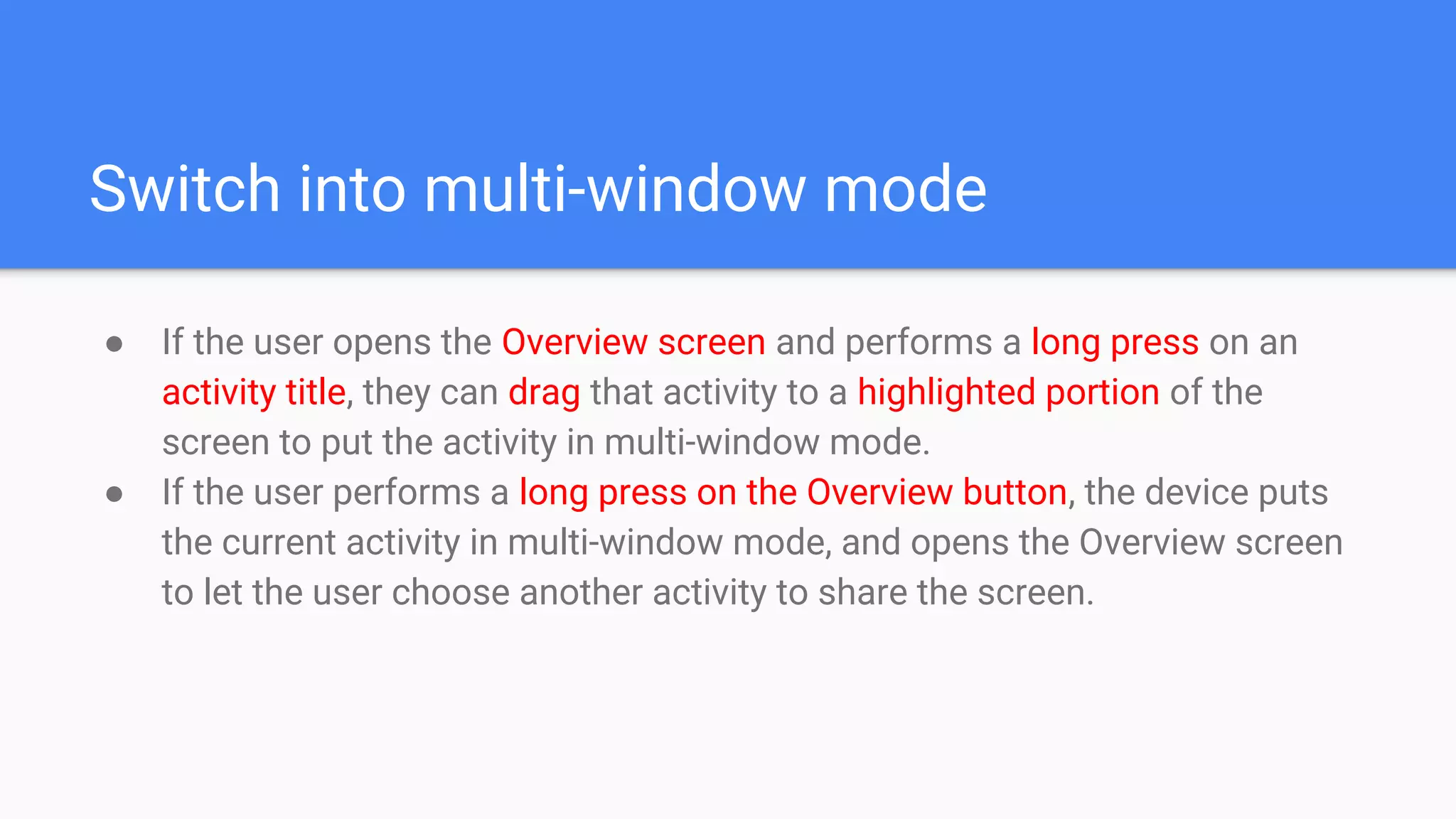 Switch into multi-window mode
● If the user opens the Overview screen and performs a long press on an
activity title, they can drag that activity to a highlighted portion of the
screen to put the activity in multi-window mode.
● If the user performs a long press on the Overview button, the device puts
the current activity in multi-window mode, and opens the Overview screen
to let the user choose another activity to share the screen.
 