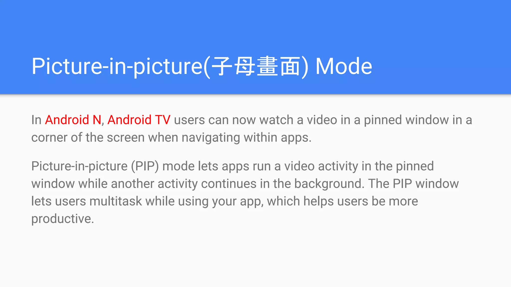 Picture-in-picture(子母畫面) Mode
In Android N, Android TV users can now watch a video in a pinned window in a
corner of the screen when navigating within apps.
Picture-in-picture (PIP) mode lets apps run a video activity in the pinned
window while another activity continues in the background. The PIP window
lets users multitask while using your app, which helps users be more
productive.
 