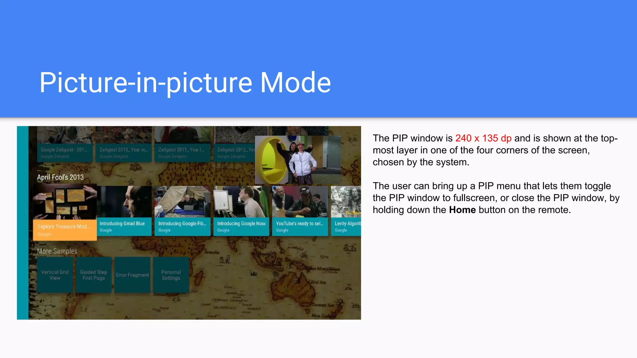 Picture-in-picture Mode
The PIP window is 240 x 135 dp and is shown at the top-
most layer in one of the four corners of the screen,
chosen by the system.
The user can bring up a PIP menu that lets them toggle
the PIP window to fullscreen, or close the PIP window, by
holding down the Home button on the remote.
 