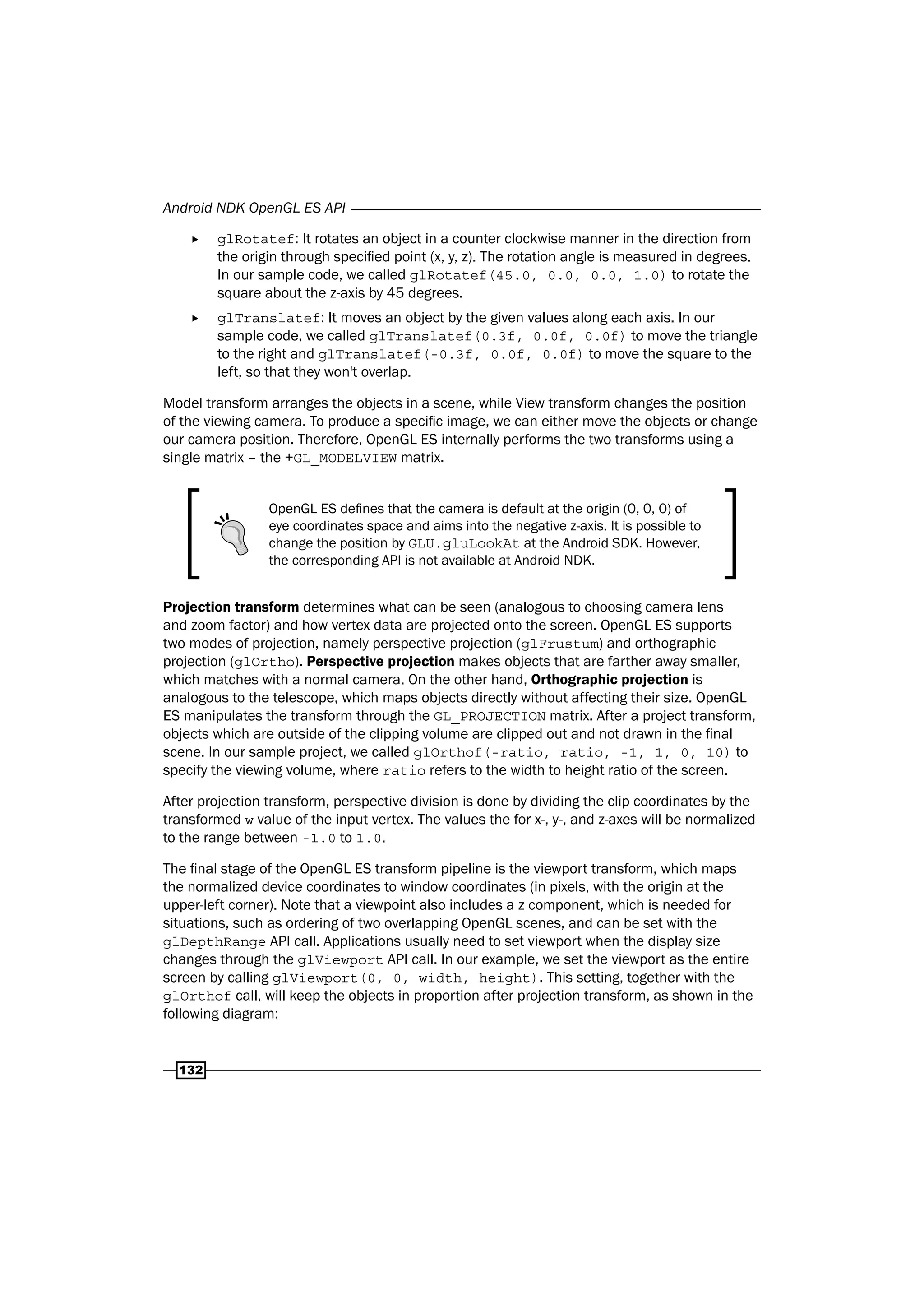 Android NDK OpenGL ES API
132
f glRotatef: It rotates an object in a counter clockwise manner in the direction from
the origin through specified point (x, y, z). The rotation angle is measured in degrees.
In our sample code, we called glRotatef(45.0, 0.0, 0.0, 1.0) to rotate the
square about the z-axis by 45 degrees.
f glTranslatef: It moves an object by the given values along each axis. In our
sample code, we called glTranslatef(0.3f, 0.0f, 0.0f) to move the triangle
to the right and glTranslatef(-0.3f, 0.0f, 0.0f) to move the square to the
left, so that they won't overlap.
Model transform arranges the objects in a scene, while View transform changes the position
of the viewing camera. To produce a specific image, we can either move the objects or change
our camera position. Therefore, OpenGL ES internally performs the two transforms using a
single matrix – the +GL_MODELVIEW matrix.
OpenGL ES defines that the camera is default at the origin (0, 0, 0) of
eye coordinates space and aims into the negative z-axis. It is possible to
change the position by GLU.gluLookAt at the Android SDK. However,
the corresponding API is not available at Android NDK.
Projection transform determines what can be seen (analogous to choosing camera lens
and zoom factor) and how vertex data are projected onto the screen. OpenGL ES supports
two modes of projection, namely perspective projection (glFrustum) and orthographic
projection (glOrtho). Perspective projection makes objects that are farther away smaller,
which matches with a normal camera. On the other hand, Orthographic projection is
analogous to the telescope, which maps objects directly without affecting their size. OpenGL
ES manipulates the transform through the GL_PROJECTION matrix. After a project transform,
objects which are outside of the clipping volume are clipped out and not drawn in the final
scene. In our sample project, we called glOrthof(-ratio, ratio, -1, 1, 0, 10) to
specify the viewing volume, where ratio refers to the width to height ratio of the screen.
After projection transform, perspective division is done by dividing the clip coordinates by the
transformed w value of the input vertex. The values the for x-, y-, and z-axes will be normalized
to the range between -1.0 to 1.0.
The final stage of the OpenGL ES transform pipeline is the viewport transform, which maps
the normalized device coordinates to window coordinates (in pixels, with the origin at the
upper-left corner). Note that a viewpoint also includes a z component, which is needed for
situations, such as ordering of two overlapping OpenGL scenes, and can be set with the
glDepthRange API call. Applications usually need to set viewport when the display size
changes through the glViewport API call. In our example, we set the viewport as the entire
screen by calling glViewport(0, 0, width, height). This setting, together with the
glOrthof call, will keep the objects in proportion after projection transform, as shown in the
following diagram:
 
