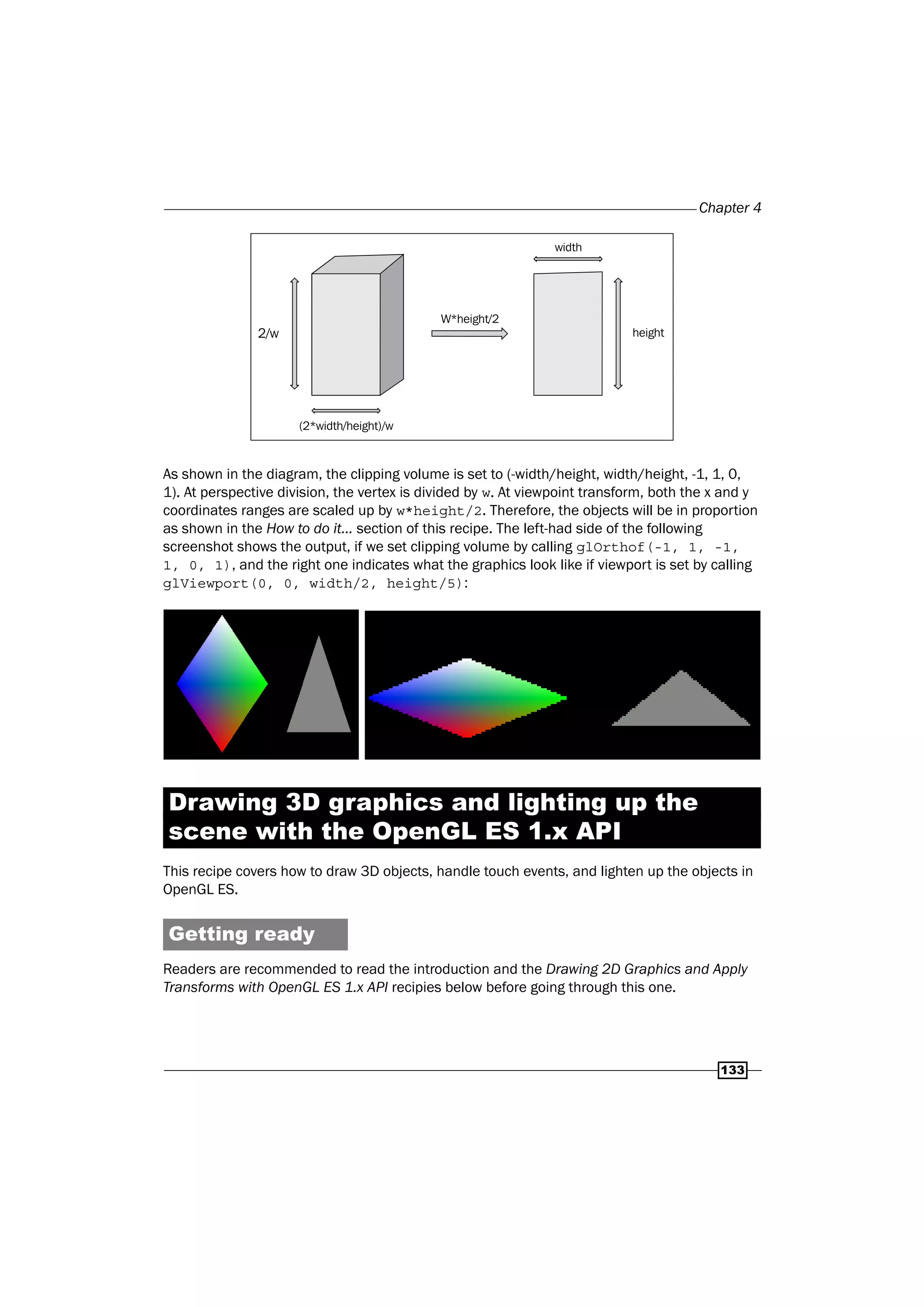 Chapter 4
133
2/w
W*height/2
width
height
(2*width/height)/w
As shown in the diagram, the clipping volume is set to (-width/height, width/height, -1, 1, 0,
1). At perspective division, the vertex is divided by w. At viewpoint transform, both the x and y
coordinates ranges are scaled up by w*height/2. Therefore, the objects will be in proportion
as shown in the How to do it... section of this recipe. The left-had side of the following
screenshot shows the output, if we set clipping volume by calling glOrthof(-1, 1, -1,
1, 0, 1), and the right one indicates what the graphics look like if viewport is set by calling
glViewport(0, 0, width/2, height/5):
Drawing 3D graphics and lighting up the
scene with the OpenGL ES 1.x API
This recipe covers how to draw 3D objects, handle touch events, and lighten up the objects in
OpenGL ES.
Getting ready
Readers are recommended to read the introduction and the Drawing 2D Graphics and Apply
Transforms with OpenGL ES 1.x API recipies below before going through this one.
 