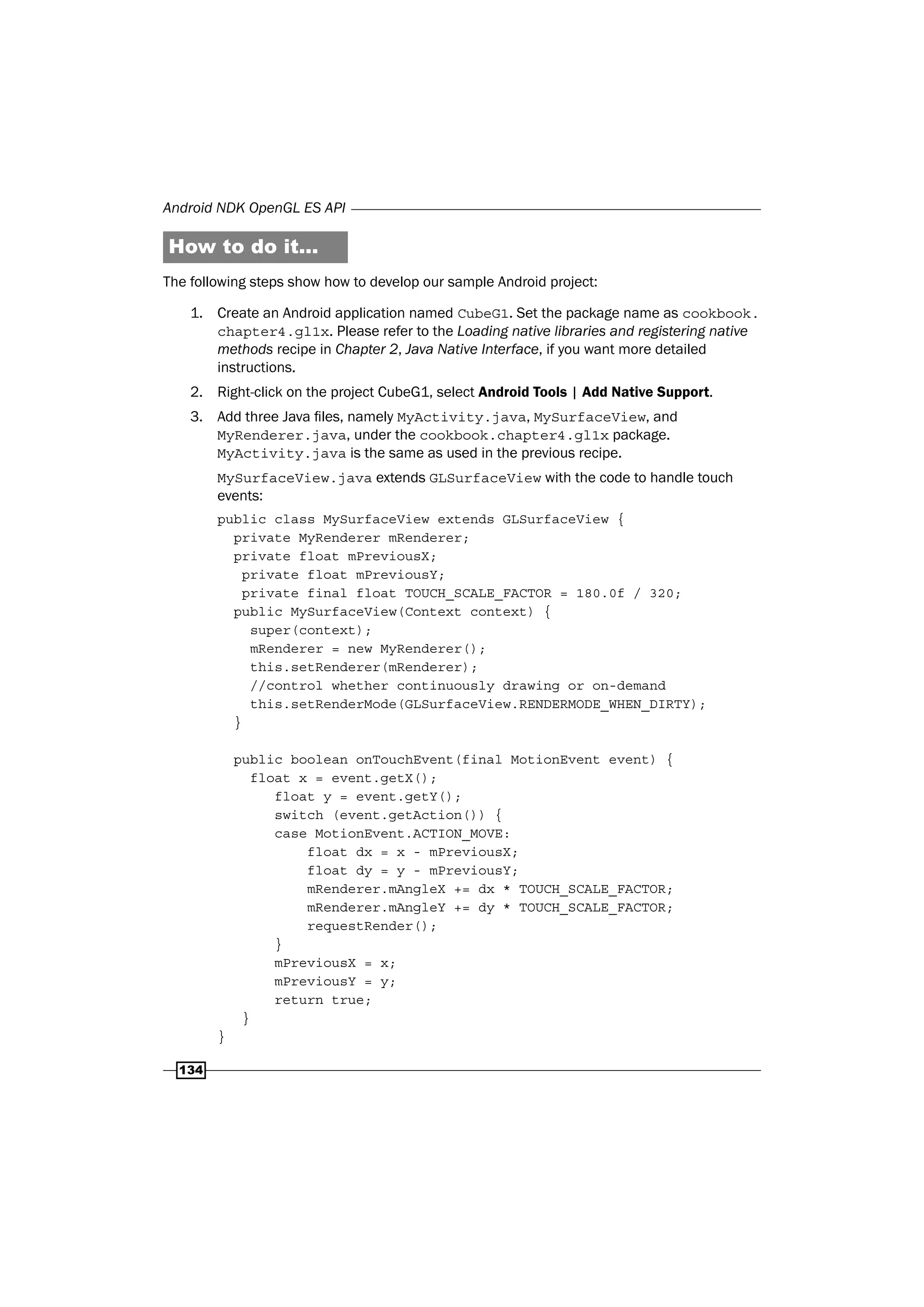 Android NDK OpenGL ES API
134
How to do it...
The following steps show how to develop our sample Android project:
1. Create an Android application named CubeG1. Set the package name as cookbook.
chapter4.gl1x. Please refer to the Loading native libraries and registering native
methods recipe in Chapter 2, Java Native Interface, if you want more detailed
instructions.
2. Right-click on the project CubeG1, select Android Tools | Add Native Support.
3. Add three Java files, namely MyActivity.java, MySurfaceView, and
MyRenderer.java, under the cookbook.chapter4.gl1x package.
MyActivity.java is the same as used in the previous recipe.
MySurfaceView.java extends GLSurfaceView with the code to handle touch
events:
public class MySurfaceView extends GLSurfaceView {
private MyRenderer mRenderer;
private float mPreviousX;
private float mPreviousY;
private final float TOUCH_SCALE_FACTOR = 180.0f / 320;
public MySurfaceView(Context context) {
super(context);
mRenderer = new MyRenderer();
this.setRenderer(mRenderer);
//control whether continuously drawing or on-demand
this.setRenderMode(GLSurfaceView.RENDERMODE_WHEN_DIRTY);
}
public boolean onTouchEvent(final MotionEvent event) {
float x = event.getX();
float y = event.getY();
switch (event.getAction()) {
case MotionEvent.ACTION_MOVE:
float dx = x - mPreviousX;
float dy = y - mPreviousY;
mRenderer.mAngleX += dx * TOUCH_SCALE_FACTOR;
mRenderer.mAngleY += dy * TOUCH_SCALE_FACTOR;
requestRender();
}
mPreviousX = x;
mPreviousY = y;
return true;
}
}
 