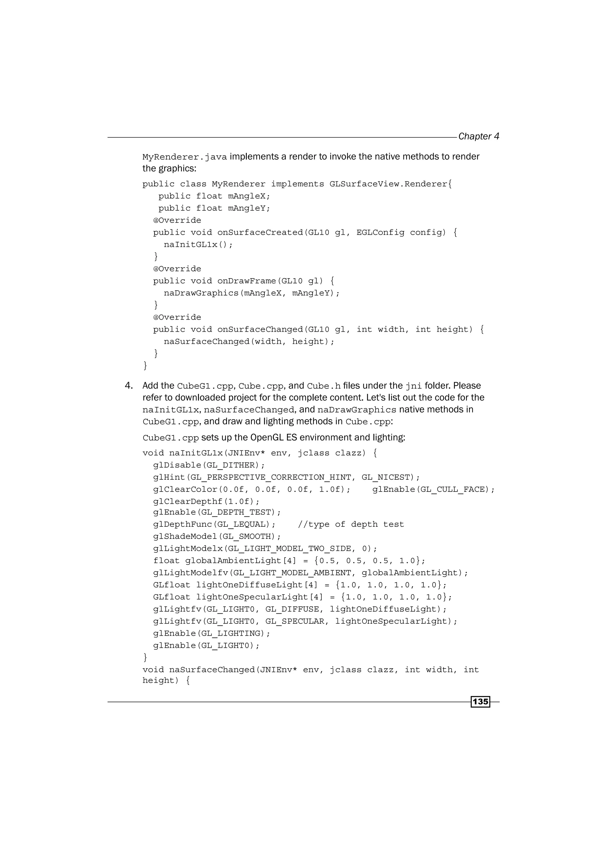 Chapter 4
135
MyRenderer.java implements a render to invoke the native methods to render
the graphics:
public class MyRenderer implements GLSurfaceView.Renderer{
public float mAngleX;
public float mAngleY;
@Override
public void onSurfaceCreated(GL10 gl, EGLConfig config) {
naInitGL1x();
}
@Override
public void onDrawFrame(GL10 gl) {
naDrawGraphics(mAngleX, mAngleY);
}
@Override
public void onSurfaceChanged(GL10 gl, int width, int height) {
naSurfaceChanged(width, height);
}
}
4. Add the CubeG1.cpp, Cube.cpp, and Cube.h files under the jni folder. Please
refer to downloaded project for the complete content. Let's list out the code for the
naInitGL1x, naSurfaceChanged, and naDrawGraphics native methods in
CubeG1.cpp, and draw and lighting methods in Cube.cpp:
CubeG1.cpp sets up the OpenGL ES environment and lighting:
void naInitGL1x(JNIEnv* env, jclass clazz) {
glDisable(GL_DITHER);
glHint(GL_PERSPECTIVE_CORRECTION_HINT, GL_NICEST);
glClearColor(0.0f, 0.0f, 0.0f, 1.0f); glEnable(GL_CULL_FACE);
glClearDepthf(1.0f);
glEnable(GL_DEPTH_TEST);
glDepthFunc(GL_LEQUAL); //type of depth test
glShadeModel(GL_SMOOTH);
glLightModelx(GL_LIGHT_MODEL_TWO_SIDE, 0);
float globalAmbientLight[4] = {0.5, 0.5, 0.5, 1.0};
glLightModelfv(GL_LIGHT_MODEL_AMBIENT, globalAmbientLight);
GLfloat lightOneDiffuseLight[4] = {1.0, 1.0, 1.0, 1.0};
GLfloat lightOneSpecularLight[4] = {1.0, 1.0, 1.0, 1.0};
glLightfv(GL_LIGHT0, GL_DIFFUSE, lightOneDiffuseLight);
glLightfv(GL_LIGHT0, GL_SPECULAR, lightOneSpecularLight);
glEnable(GL_LIGHTING);
glEnable(GL_LIGHT0);
}
void naSurfaceChanged(JNIEnv* env, jclass clazz, int width, int
height) {
 