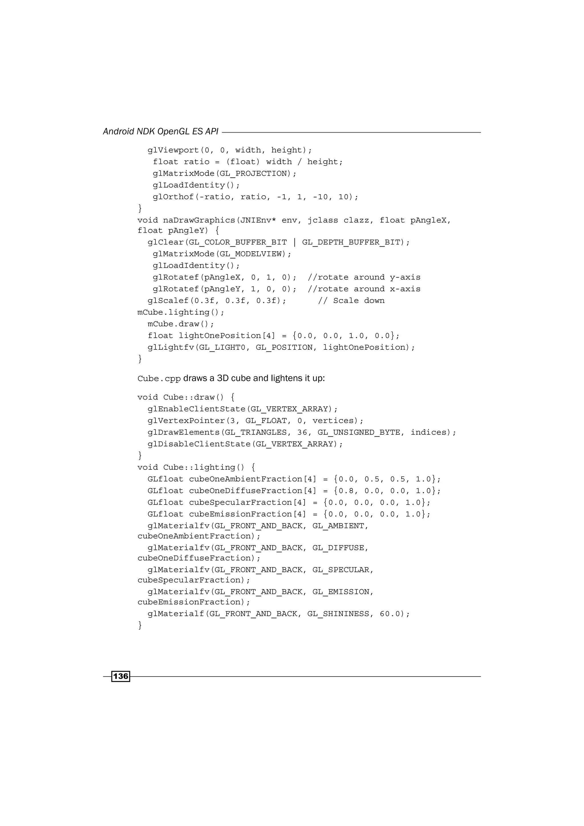 Android NDK OpenGL ES API
136
glViewport(0, 0, width, height);
float ratio = (float) width / height;
glMatrixMode(GL_PROJECTION);
glLoadIdentity();
glOrthof(-ratio, ratio, -1, 1, -10, 10);
}
void naDrawGraphics(JNIEnv* env, jclass clazz, float pAngleX,
float pAngleY) {
glClear(GL_COLOR_BUFFER_BIT | GL_DEPTH_BUFFER_BIT);
glMatrixMode(GL_MODELVIEW);
glLoadIdentity();
glRotatef(pAngleX, 0, 1, 0); //rotate around y-axis
glRotatef(pAngleY, 1, 0, 0); //rotate around x-axis
glScalef(0.3f, 0.3f, 0.3f); // Scale down
mCube.lighting();
mCube.draw();
float lightOnePosition[4] = {0.0, 0.0, 1.0, 0.0};
glLightfv(GL_LIGHT0, GL_POSITION, lightOnePosition);
}
Cube.cpp draws a 3D cube and lightens it up:
void Cube::draw() {
glEnableClientState(GL_VERTEX_ARRAY);
glVertexPointer(3, GL_FLOAT, 0, vertices);
glDrawElements(GL_TRIANGLES, 36, GL_UNSIGNED_BYTE, indices);
glDisableClientState(GL_VERTEX_ARRAY);
}
void Cube::lighting() {
GLfloat cubeOneAmbientFraction[4] = {0.0, 0.5, 0.5, 1.0};
GLfloat cubeOneDiffuseFraction[4] = {0.8, 0.0, 0.0, 1.0};
GLfloat cubeSpecularFraction[4] = {0.0, 0.0, 0.0, 1.0};
GLfloat cubeEmissionFraction[4] = {0.0, 0.0, 0.0, 1.0};
glMaterialfv(GL_FRONT_AND_BACK, GL_AMBIENT,
cubeOneAmbientFraction);
glMaterialfv(GL_FRONT_AND_BACK, GL_DIFFUSE,
cubeOneDiffuseFraction);
glMaterialfv(GL_FRONT_AND_BACK, GL_SPECULAR,
cubeSpecularFraction);
glMaterialfv(GL_FRONT_AND_BACK, GL_EMISSION,
cubeEmissionFraction);
glMaterialf(GL_FRONT_AND_BACK, GL_SHININESS, 60.0);
}
 