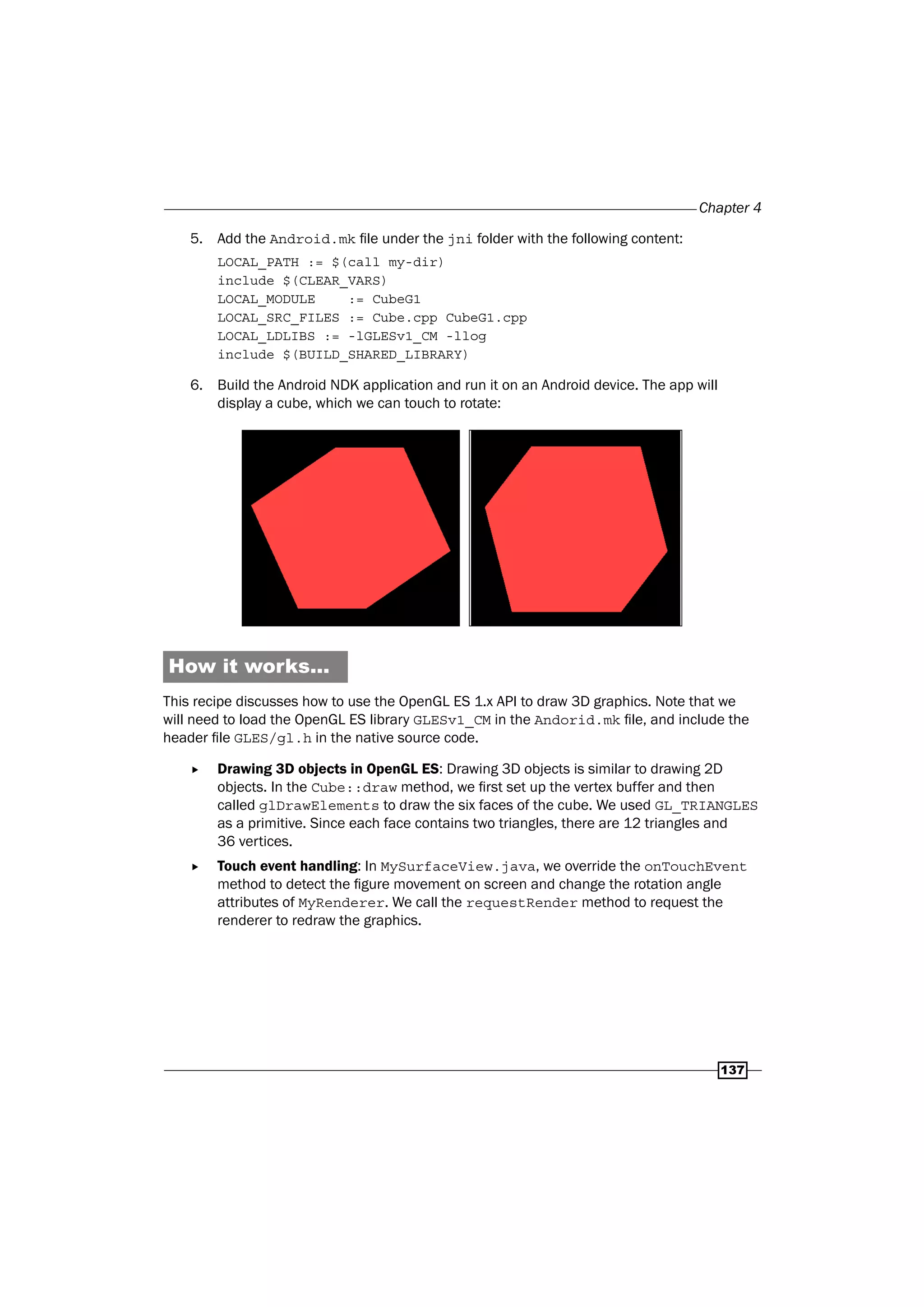 Chapter 4
137
5. Add the Android.mk file under the jni folder with the following content:
LOCAL_PATH := $(call my-dir)
include $(CLEAR_VARS)
LOCAL_MODULE := CubeG1
LOCAL_SRC_FILES := Cube.cpp CubeG1.cpp
LOCAL_LDLIBS := -lGLESv1_CM -llog
include $(BUILD_SHARED_LIBRARY)
6. Build the Android NDK application and run it on an Android device. The app will
display a cube, which we can touch to rotate:
How it works...
This recipe discusses how to use the OpenGL ES 1.x API to draw 3D graphics. Note that we
will need to load the OpenGL ES library GLESv1_CM in the Andorid.mk file, and include the
header file GLES/gl.h in the native source code.
f Drawing 3D objects in OpenGL ES: Drawing 3D objects is similar to drawing 2D
objects. In the Cube::draw method, we first set up the vertex buffer and then
called glDrawElements to draw the six faces of the cube. We used GL_TRIANGLES
as a primitive. Since each face contains two triangles, there are 12 triangles and
36 vertices.
f Touch event handling: In MySurfaceView.java, we override the onTouchEvent
method to detect the figure movement on screen and change the rotation angle
attributes of MyRenderer. We call the requestRender method to request the
renderer to redraw the graphics.
 