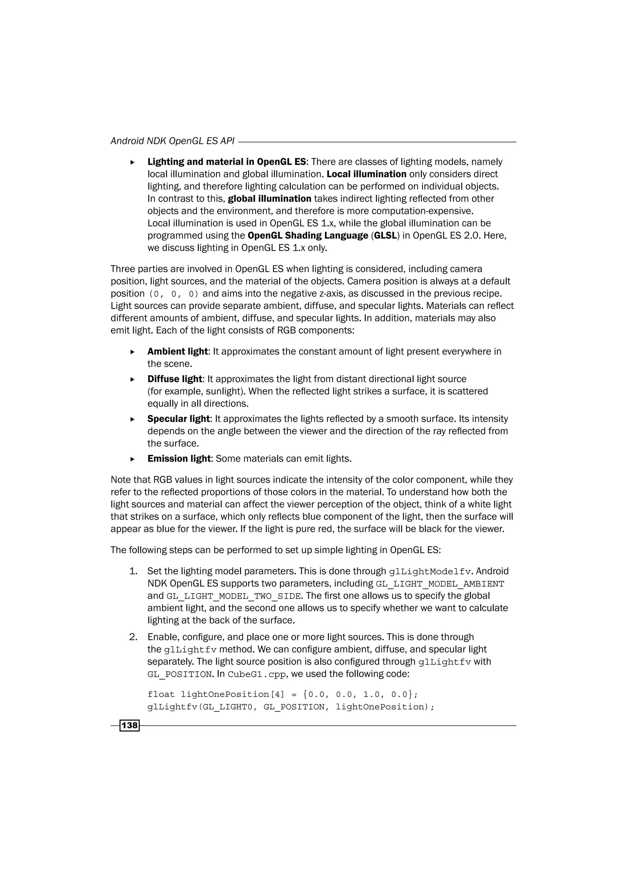 Android NDK OpenGL ES API
138
f Lighting and material in OpenGL ES: There are classes of lighting models, namely
local illumination and global illumination. Local illumination only considers direct
lighting, and therefore lighting calculation can be performed on individual objects.
In contrast to this, global illumination takes indirect lighting reflected from other
objects and the environment, and therefore is more computation-expensive.
Local illumination is used in OpenGL ES 1.x, while the global illumination can be
programmed using the OpenGL Shading Language (GLSL) in OpenGL ES 2.0. Here,
we discuss lighting in OpenGL ES 1.x only.
Three parties are involved in OpenGL ES when lighting is considered, including camera
position, light sources, and the material of the objects. Camera position is always at a default
position (0, 0, 0) and aims into the negative z-axis, as discussed in the previous recipe.
Light sources can provide separate ambient, diffuse, and specular lights. Materials can reflect
different amounts of ambient, diffuse, and specular lights. In addition, materials may also
emit light. Each of the light consists of RGB components:
f Ambient light: It approximates the constant amount of light present everywhere in
the scene.
f Diffuse light: It approximates the light from distant directional light source
(for example, sunlight). When the reflected light strikes a surface, it is scattered
equally in all directions.
f Specular light: It approximates the lights reflected by a smooth surface. Its intensity
depends on the angle between the viewer and the direction of the ray reflected from
the surface.
f Emission light: Some materials can emit lights.
Note that RGB values in light sources indicate the intensity of the color component, while they
refer to the reflected proportions of those colors in the material. To understand how both the
light sources and material can affect the viewer perception of the object, think of a white light
that strikes on a surface, which only reflects blue component of the light, then the surface will
appear as blue for the viewer. If the light is pure red, the surface will be black for the viewer.
The following steps can be performed to set up simple lighting in OpenGL ES:
1. Set the lighting model parameters. This is done through glLightModelfv. Android
NDK OpenGL ES supports two parameters, including GL_LIGHT_MODEL_AMBIENT
and GL_LIGHT_MODEL_TWO_SIDE. The first one allows us to specify the global
ambient light, and the second one allows us to specify whether we want to calculate
lighting at the back of the surface.
2. Enable, configure, and place one or more light sources. This is done through
the glLightfv method. We can configure ambient, diffuse, and specular light
separately. The light source position is also configured through glLightfv with
GL_POSITION. In CubeG1.cpp, we used the following code:
float lightOnePosition[4] = {0.0, 0.0, 1.0, 0.0};
glLightfv(GL_LIGHT0, GL_POSITION, lightOnePosition);
 