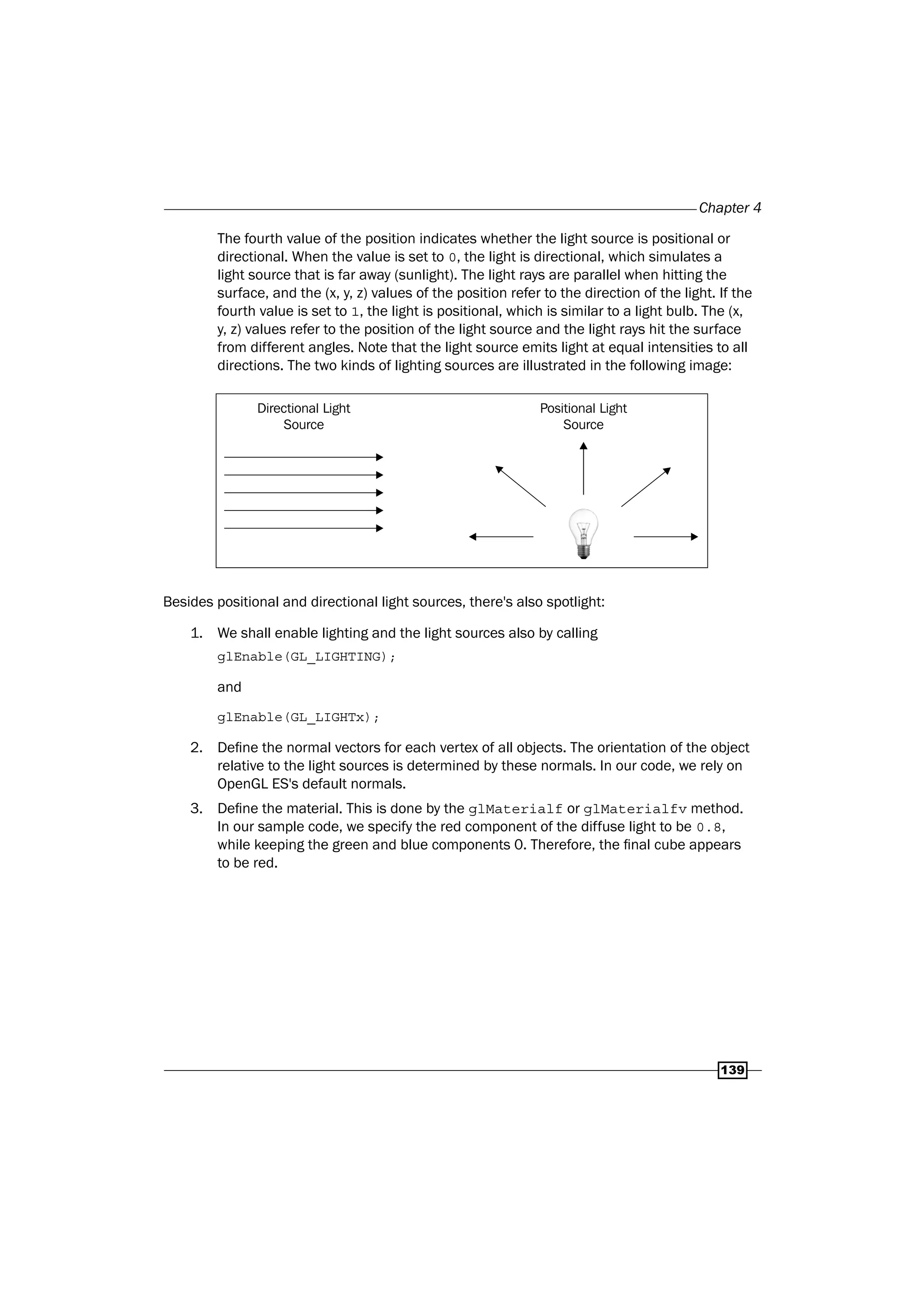 Chapter 4
139
The fourth value of the position indicates whether the light source is positional or
directional. When the value is set to 0, the light is directional, which simulates a
light source that is far away (sunlight). The light rays are parallel when hitting the
surface, and the (x, y, z) values of the position refer to the direction of the light. If the
fourth value is set to 1, the light is positional, which is similar to a light bulb. The (x,
y, z) values refer to the position of the light source and the light rays hit the surface
from different angles. Note that the light source emits light at equal intensities to all
directions. The two kinds of lighting sources are illustrated in the following image:
Directional Light
Source
Positional Light
Source
Besides positional and directional light sources, there's also spotlight:
1. We shall enable lighting and the light sources also by calling
glEnable(GL_LIGHTING);
and
glEnable(GL_LIGHTx);
2. Define the normal vectors for each vertex of all objects. The orientation of the object
relative to the light sources is determined by these normals. In our code, we rely on
OpenGL ES's default normals.
3. Define the material. This is done by the glMaterialf or glMaterialfv method.
In our sample code, we specify the red component of the diffuse light to be 0.8,
while keeping the green and blue components 0. Therefore, the final cube appears
to be red.
 