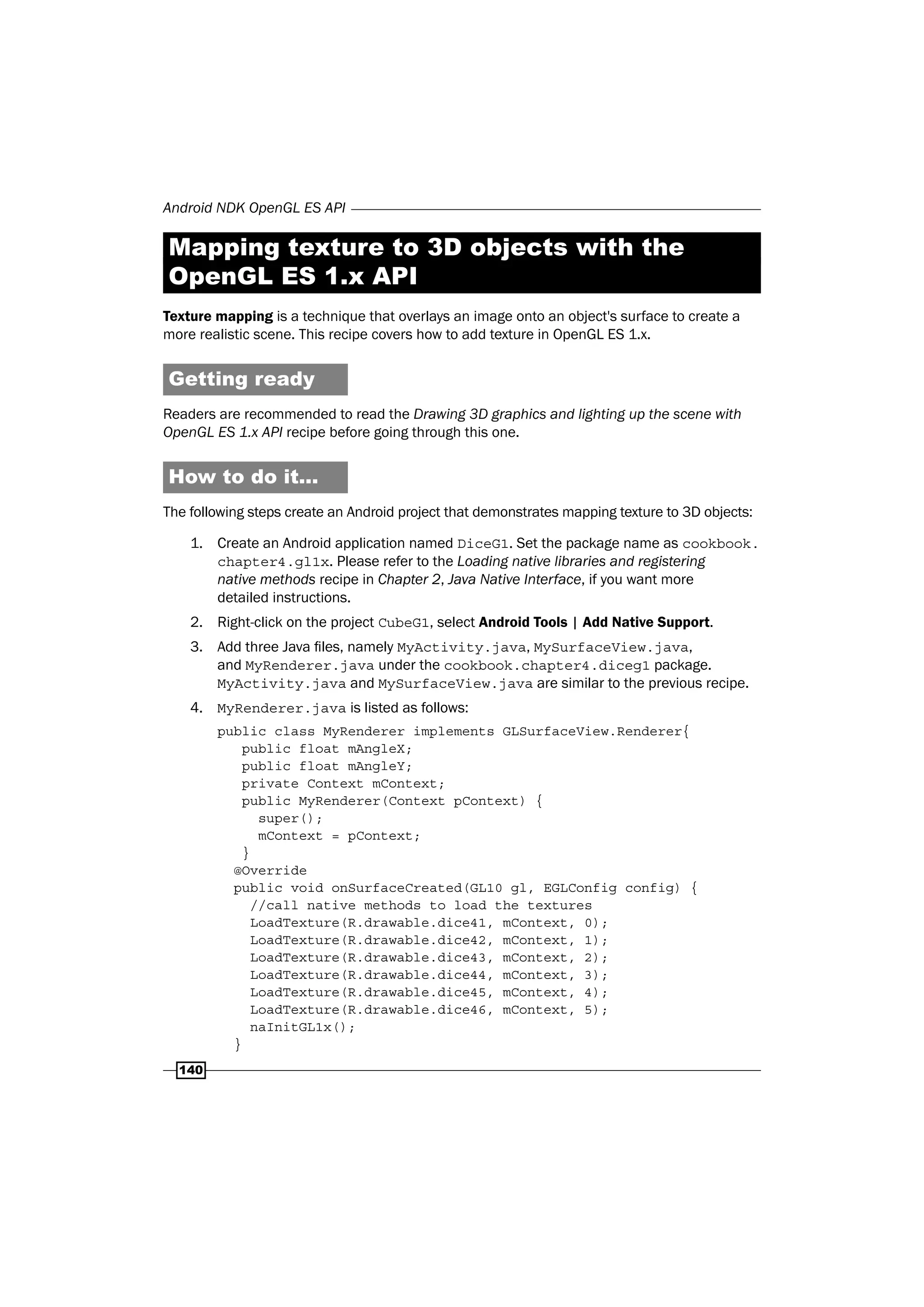 Android NDK OpenGL ES API
140
Mapping texture to 3D objects with the
OpenGL ES 1.x API
Texture mapping is a technique that overlays an image onto an object's surface to create a
more realistic scene. This recipe covers how to add texture in OpenGL ES 1.x.
Getting ready
Readers are recommended to read the Drawing 3D graphics and lighting up the scene with
OpenGL ES 1.x API recipe before going through this one.
How to do it...
The following steps create an Android project that demonstrates mapping texture to 3D objects:
1. Create an Android application named DiceG1. Set the package name as cookbook.
chapter4.gl1x. Please refer to the Loading native libraries and registering
native methods recipe in Chapter 2, Java Native Interface, if you want more
detailed instructions.
2. Right-click on the project CubeG1, select Android Tools | Add Native Support.
3. Add three Java files, namely MyActivity.java, MySurfaceView.java,
and MyRenderer.java under the cookbook.chapter4.diceg1 package.
MyActivity.java and MySurfaceView.java are similar to the previous recipe.
4. MyRenderer.java is listed as follows:
public class MyRenderer implements GLSurfaceView.Renderer{
public float mAngleX;
public float mAngleY;
private Context mContext;
public MyRenderer(Context pContext) {
super();
mContext = pContext;
}
@Override
public void onSurfaceCreated(GL10 gl, EGLConfig config) {
//call native methods to load the textures
LoadTexture(R.drawable.dice41, mContext, 0);
LoadTexture(R.drawable.dice42, mContext, 1);
LoadTexture(R.drawable.dice43, mContext, 2);
LoadTexture(R.drawable.dice44, mContext, 3);
LoadTexture(R.drawable.dice45, mContext, 4);
LoadTexture(R.drawable.dice46, mContext, 5);
naInitGL1x();
}
 